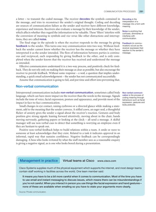 281
COMMUNICATION PROCESSES
a letter – to transmit the coded message. The receiver decodes the symbols contained in
the message, and tries to reconstruct the sender’s original thought. Coding and decoding
are sources of communication failure as the sender and receiver have different knowledge,
experience and interests. Receivers also evaluate a message by their knowledge of the sender,
which affects whether they regard the information to be valuable. These ‘filters’ interfere with
the conversion of meaning to symbols and vice versa: like other distractions and interrup-
tions, they are called noise.
The final stage in the episode is when the receiver responds to the message by giving
feedback to the sender. This turns one-way communication into two-way. Without feed-
back the sender cannot know whether the receiver has the message or whether they have
interpreted it as the sender intended. The flow of information between parties is continu-
ous and reciprocal, each responding by giving feedback to the other, and is only com-
pleted when the sender knows that the receiver has received and understood the message
as intended.
Effective communicators understand it is a two-way process, and positively check for feed-
back. They do not rely only on making their message as clear as possible, but also encourage the
receiver to provide feedback. Without some response – a nod, a question that implies under-
standing, a quick email acknowledgement – the sender has not communicated successfully.
Assume that communication is going to fail, and put time and effort into preventing that.
Non-verbal communication
Interpersonal communication includes non-verbal communication, sometimes called body
language, which can have more impact on the receiver than the words in the message. Signals
include the tone of voice, facial expression, posture and appearance, and provide most of the
impact in face-to-face communication.
Small changes in eye contact, raising eyebrows or a directed glance while making a state-
ment, add to the meaning that the sender conveys. A stifled yawn, an eager nod, a thoughtful
flicker of anxiety gives the sender a signal about the receiver’s reaction. Gestures and body
position give strong signals: leaning forward attentively, moving about in the chair, hands
moving nervously, gathering papers or looking at the clock – all send a message. A skilful
manager will use non-verbal cues to detect that something is worrying an employee even if
they are hesitant to speak out.
Positive non-verbal feedback helps to build relations within a team. A smile or wave to
someone at least acknowledges that they exist. Related to a task it indicates approval in an
informal, rapid way that sustains confidence. Negative feedback can be correspondingly
damaging. A boss who looks irritated by what the staff member sees as a reasonable enquiry
is giving a negative signal, as is one who looks bored during a presentation.
Decoding is the
interpretation of a
message into a form with
meaning.
Noise is anything that
confuses, diminishes or
interferes with
communication.
Feedback (in commu-
nication) occurs as the
receiver expresses their
reaction to the sender’s
message.
Non-verbal communi-
cation is the process of
coding meaning through
behaviours such as facial
expression, gestures and
body postures.
Management in practice Virtual teams at Cisco www.cisco.com
Cisco Systems supplies much of the physical equipment which supports the internet, and most design teams
contain staff working in facilities across the world. One team member said:
It means you have to be a bit more careful when it comes to communication. Most of the time you have
to use email and instant messaging to discuss issues, which means there can be misunderstandings if
you’re not careful. When you interact in person you use things like facial expression and hand gestures –
none of these are available when emailing so you have to state your arguments more clearly.
Source: Private communication.
 
