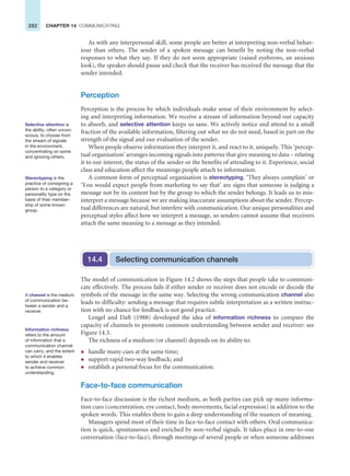 282 CHAPTER 14 COMMUNICATING
As with any interpersonal skill, some people are better at interpreting non-verbal behav-
iour than others. The sender of a spoken message can benefit by noting the non-verbal
responses to what they say. If they do not seem appropriate (raised eyebrows, an anxious
look), the speaker should pause and check that the receiver has received the message that the
sender intended.
Perception
Perception is the process by which individuals make sense of their environment by select-
ing and interpreting information. We receive a stream of information beyond our capacity
to absorb, and selective attention keeps us sane. We actively notice and attend to a small
fraction of the available information, filtering out what we do not need, based in part on the
strength of the signal and our evaluation of the sender.
When people observe information they interpret it, and react to it, uniquely. This ‘percep-
tual organisation’ arranges incoming signals into patterns that give meaning to data – relating
it to our interest, the status of the sender or the benefits of attending to it. Experience, social
class and education affect the meanings people attach to information.
A common form of perceptual organisation is stereotyping. ‘They always complain’ or
‘You would expect people from marketing to say that’ are signs that someone is judging a
message not by its content but by the group to which the sender belongs. It leads us to mis-
interpret a message because we are making inaccurate assumptions about the sender. Percep-
tual differences are natural, but interfere with communication. Our unique personalities and
perceptual styles affect how we interpret a message, so senders cannot assume that receivers
attach the same meaning to a message as they intended.
Selective attention is
the ability, often uncon-
scious, to choose from
the stream of signals
in the environment,
concentrating on some
and ignoring others.
Stereotyping is the
practice of consigning a
person to a category or
personality type on the
basis of their member-
ship of some known
group.
Selecting communication channels
14.4
The model of communication in Figure 14.2 shows the steps that people take to communi-
cate effectively. The process fails if either sender or receiver does not encode or decode the
symbols of the message in the same way. Selecting the wrong communication channel also
leads to difficulty: sending a message that requires subtle interpretation as a written instruc-
tion with no chance for feedback is not good practice.
Lengel and Daft (1988) developed the idea of information richness to compare the
capacity of channels to promote common understanding between sender and receiver: see
Figure 14.3.
The richness of a medium (or channel) depends on its ability to:
z handle many cues at the same time;
z support rapid two-way feedback; and
z establish a personal focus for the communication.
Face-to-face communication
Face-to-face discussion is the richest medium, as both parties can pick up many informa-
tion cues (concentration, eye contact, body movements, facial expression) in addition to the
spoken words. This enables them to gain a deep understanding of the nuances of meaning.
Managers spend most of their time in face-to-face contact with others. Oral communica-
tion is quick, spontaneous and enriched by non-verbal signals. It takes place in one-to-one
conversation (face-to-face), through meetings of several people or when someone addresses
A channel is the medium
of communication be-
tween a sender and a
receiver.
Information richness
refers to the amount
of information that a
communication channel
can carry, and the extent
to which it enables
sender and receiver
to achieve common
understanding.
 