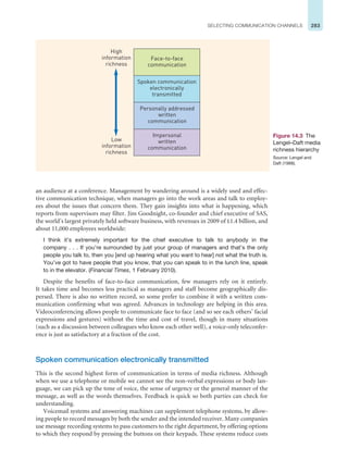 283
SELECTING COMMUNICATION CHANNELS
an audience at a conference. Management by wandering around is a widely used and effec-
tive communication technique, when managers go into the work areas and talk to employ-
ees about the issues that concern them. They gain insights into what is happening, which
reports from supervisors may filter. Jim Goodnight, co-founder and chief executive of SAS,
the world’s largest privately held software business, with revenues in 2009 of £1.4 billion, and
about 11,000 employees worldwide:
I think it’s extremely important for the chief executive to talk to anybody in the
company . . . If you’re surrounded by just your group of managers and that’s the only
people you talk to, then you [end up hearing what you want to hear] not what the truth is.
You’ve got to have people that you know, that you can speak to in the lunch line, speak
to in the elevator. (Financial Times, 1 February 2010).
Despite the benefits of face-to-face communication, few managers rely on it entirely.
It takes time and becomes less practical as managers and staff become geographically dis-
persed. There is also no written record, so some prefer to combine it with a written com-
munication confirming what was agreed. Advances in technology are helping in this area.
Videoconferencing allows people to communicate face to face (and so see each others’ facial
expressions and gestures) without the time and cost of travel, though in many situations
(such as a discussion between colleagues who know each other well), a voice-only teleconfer-
ence is just as satisfactory at a fraction of the cost.
Spoken communication electronically transmitted
This is the second highest form of communication in terms of media richness. Although
when we use a telephone or mobile we cannot see the non-verbal expressions or body lan-
guage, we can pick up the tone of voice, the sense of urgency or the general manner of the
message, as well as the words themselves. Feedback is quick so both parties can check for
understanding.
Voicemail systems and answering machines can supplement telephone systems, by allow-
ing people to record messages by both the sender and the intended receiver. Many companies
use message recording systems to pass customers to the right department, by offering options
to which they respond by pressing the buttons on their keypads. These systems reduce costs
Figure 14.3 The
Lengel–Daft media
richness hierarchy
Source: Lengel and
Daft (1988).
Impersonal
written
communication
Personally addressed
written
communication
Spoken communication
electronically
transmitted
Face-to-face
communication
High
information
richness
Low
information
richness
 