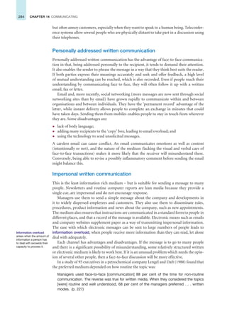 284 CHAPTER 14 COMMUNICATING
but often annoy customers, especially when they want to speak to a human being. Teleconfer-
ence systems allow several people who are physically distant to take part in a discussion using
their telephones.
Personally addressed written communication
Personally addressed written communication has the advantage of face-to-face communica-
tion in that, being addressed personally to the recipient, it tends to demand their attention.
It also enables the sender to phrase the message in a way that they think best suits the reader.
If both parties express their meanings accurately and seek and offer feedback, a high level
of mutual understanding can be reached, which is also recorded. Even if people reach their
understanding by communicating face to face, they will often follow it up with a written
email, fax or letter.
Email and, more recently, social networking (more messages are now sent through social
networking sites than by email) have grown rapidly to communicate within and between
organisations and between individuals. They have the ‘permanent record’ advantage of the
letter, while instant delivery allows people to complete an exchange in minutes that could
have taken days. Sending them from mobiles enables people to stay in touch from wherever
they are. Some disadvantages are:
z lack of body language;
z adding many recipients to the ‘copy’ box, leading to email overload; and
z using the technology to send unsolicited messages.
A careless email can cause conflict. An email communicates emotions as well as content
(intentionally or not), and the nature of the medium (lacking the visual and verbal cues of
face-to-face transactions) makes it more likely that the receiver will misunderstand these.
Conversely, being able to revise a possibly inflammatory comment before sending the email
might balance this.
Impersonal written communication
This is the least information rich medium – but is suitable for sending a message to many
people. Newsletters and routine computer reports are lean media because they provide a
single cue, are impersonal and do not encourage response.
Managers use them to send a simple message about the company and developments in
it to widely dispersed employees and customers. They also use them to disseminate rules,
procedures, product information and news about the company, such as new appointments.
The medium also ensures that instructions are communicated in a standard form to people in
different places, and that a record of the message is available. Electronic means such as emails
and company websites supplement paper as a way of transmitting impersonal information.
The ease with which electronic messages can be sent to large numbers of people leads to
information overload, when people receive more information than they can read, let alone
deal with adequately.
Each channel has advantages and disadvantages. If the message is to go to many people
and there is a significant possibility of misunderstanding, some relatively structured written
or electronic medium is likely to work best. If it is an unusual problem which needs the opin-
ion of several other people, then a face-to-face discussion will be more effective.
In a study of 95 executives in a petrochemical company Lengel and Daft (1988) found that
the preferred medium depended on how routine the topic was:
Managers used face-to-face [communication] 88 per cent of the time for non-routine
communication. The reverse was true for written media. When they considered the topics
[were] routine and well understood, 68 per cent of the managers preferred . . . written
modes. (p. 227)
Information overload
arises when the amount of
information a person has
to deal with exceeds their
capacity to process it.
 