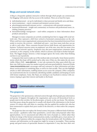 285
COMMUNICATION NETWORKS
Blogs and social network sites
A blog is a frequently updated, interactive website through which people can communicate
(by blogging) with anyone who has access to the medium. There are at least five types:
z individual/personal – set up by individuals to share personal and family news and ideas;
z news/commentary – report, comment and interpret current events;
z advertising/promotional/customer service – communicate with potential customers;
z business/professional – insight and commentary on business and professional issues, in-
cluding company practices;
z internal/knowledge management – used within companies to share information about
products and projects.
Managers in many companies are actively considering how best to engage with social net-
work sites. They represent a shift from vertical to horizontal communication on the web.
Where until now most organisational communication has been transmitted downward from
sender to receiver, the receivers – individual web users – now have many tools they can use
to talk to each other. These consumer-focused devices hold threats and opportunities for
business. Technical concerns centre on employees’ use of the sites, since this can mean a loss
of time and of network capacity. Employees may also post inappropriate comments about
customers, or the company, on the website, which in extreme cases leads to further bad pub-
licity. The biggest danger, however, is that managers ignore the trend, rather than thinking
out how to use it positively.
Companies that want to make use of the medium take several paths. Some feature positive
stories which they hope will be picked up by other sites: if they are, this makes the site more
visible. Others (Dell – www.dell.com – is one) ask customers for ideas upon which they can
then vote: Dell receives some free market research and some good publicity. Innocent Drinks
(www.innocentdrinks.com) encourages staff and customers to share information and ideas
about current projects or marketing ideas, as well as to chat socially. They can also highlight
articles or other information, enabling instant access across the company. Other companies
use social network sites for recruitment, identifying suitable candidates and keeping in touch
with former employees. Some, like Pepsi, are starting to use Facebook to interact with cus-
tomers, hoping to gain their interest and loyalty to the brand.
Communication networks
14.5
The grapevine
The grapevine is the spontaneous, informal system through which people pass information
and gossip. It happens throughout the organisation and across all hierarchical levels as
people meet in the corridor, by the photocopier, at lunch, on the way home. The informa-
tion that passes along the grapevine is usually well ahead of the information in the formal
system. It is about who said what at a meeting, who has applied for another job, who has
been summoned to explain their poor results to the directors, or what orders the company
has won.
The grapevine does not replace the formal system, but passes a different kind of informa-
tion around – qualitative rather than quantitative, current ideas and proposals rather than
agreed policies. As it is uncensored and reflects the views of people as a whole rather than
of those in charge of the formal communications media, it probably gives a truer picture of
the diversity of opinions within the company than the formal policies will. Nevertheless, the
rumours and information on the grapevine might be wrong or incomplete. Those passing
gossip and good stories of spectacular disasters in department X may also have their own
 