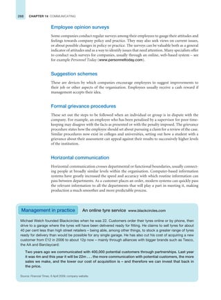 288 CHAPTER 14 COMMUNICATING
Employee opinion surveys
Some companies conduct regular surveys among their employees to gauge their attitudes and
feelings towards company policy and practice. They may also seek views on current issues,
or about possible changes in policy or practice. The surveys can be valuable both as a general
indicator of attitudes and as a way to identify issues that need attention. Many specialists offer
to conduct such surveys for companies, usually through an online, web-based system – see
for example Personnel Today (www.personneltoday.com).
Suggestion schemes
These are devices by which companies encourage employees to suggest improvements to
their job or other aspects of the organisation. Employees usually receive a cash reward if
management accepts their idea.
Formal grievance procedures
These set out the steps to be followed when an individual or group is in dispute with the
company. For example, an employee who has been penalised by a supervisor for poor time-
keeping may disagree with the facts as presented or with the penalty imposed. The grievance
procedure states how the employee should set about pursuing a claim for a review of the case.
Similar procedures now exist in colleges and universities, setting out how a student with a
grievance about their assessment can appeal against their results to successively higher levels
of the institution.
Horizontal communication
Horizontal communication crosses departmental or functional boundaries, usually connect-
ing people at broadly similar levels within the organisation. Computer-based information
systems have greatly increased the speed and accuracy with which routine information can
pass between departments. As a customer places an order, modern systems can quickly pass
the relevant information to all the departments that will play a part in meeting it, making
production a much smoother and more predictable process.
Management in practice An online tyre service www.blackcircles.com
Michael Welch founded Blackcircles when he was 22. Customers order their tyres online or by phone, then
drive to a garage where the tyres will have been delivered ready for fitting. He claims to sell tyres for about
40 per cent less than high street retailers – being able, among other things, to stock a greater range of tyres
ready for delivery than would be possible for any single garage. He has also cut his cost of acquiring a new
customer from £12 in 2006 to about 12p now – mainly through alliances with bigger brands such as Tesco,
the AA and Barclaycard:
Two years ago we communicated with 400,000 potential customers through partnerships. Last year
it was 4m and this year it will be 22m . . . the more communication with potential customers, the more
sales we make, and the lower our cost of acquisition is – and therefore we can invest that back in
the price.
Source: Financial Times, 8 April 2009; company website.
 