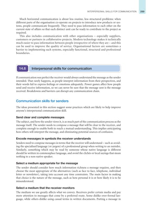 289
INTERPERSONAL SKILLS FOR COMMUNICATION
Much horizontal communication is about less routine, less structured problems: when
different parts of the organisation co-operate on projects to introduce new products or sys-
tems, people communicate frequently. They need to pass information to each other on the
current state of affairs so that each distinct unit can be ready to contribute to the project as
required.
This also includes communication with other organisations – especially suppliers,
customers or partners in collaborative projects. Modern technology makes it technically
much easier to pass information between people irrespective of where they are – and this
can be used to improve the quality of service. Organisational factors are sometimes a
barrier to implementing such systems, especially functional, structural and professional
boundaries.
Interpersonal skills for communication
14.6
If communication was perfect the receiver would always understand the message as the sender
intended. That rarely happens, as people interpret information from their perspectives, and
their words fail to express feelings or emotions adequately. Power games affect how people
send and receive information, so we can never be sure that the message sent is the message
received. Breakdowns and barriers can disrupt any communication chain.
Communication skills for senders
The ideas presented in this section suggest some practices which are likely to help improve
anyone’s interpersonal communication skill.
Send clear and complete messages
The subject, and how the sender views it, is as much part of the communication process as the
message itself. The sender needs to compose a message that will be clear to the receiver, and
complete enough to enable both to reach a mutual understanding. This implies anticipating
how others will interpret the message, and eliminating potential sources of confusion.
Encode messages in symbols the receiver understands
Senders need to compose messages in terms that the receiver will understand – such as avoid-
ing the specialised language (or jargon) of a professional group when writing to an outsider.
Similarly, something which may be read by someone whose native language is different
should be written in commonplace language, and avoid the clichés or local sayings that mean
nothing to a non-native speaker.
Select a medium appropriate for the message
The sender should consider how much information richness a message requires, and then
choose the most appropriate of the alternatives (such as face to face, telephone, individual
letter or newsletter), taking into account any time constraints. The main factor in making
that choice is the nature of the message, such as how personal it is or how likely it is to be
misunderstood.
Select a medium that the receiver monitors
The medium we use greatly affects what we convey. Receivers prefer certain media and pay
more attention to messages that come by a preferred route. Some dislike over-formal lan-
guage, while others dislike using casual terms in written documents. Putting a message in
 