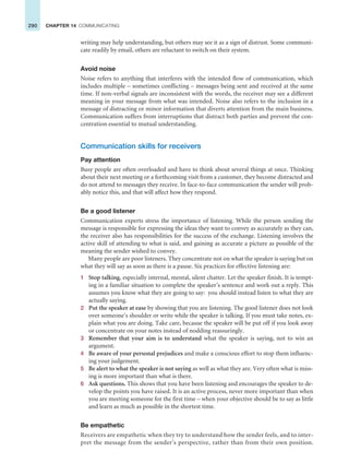 290 CHAPTER 14 COMMUNICATING
writing may help understanding, but others may see it as a sign of distrust. Some communi-
cate readily by email, others are reluctant to switch on their system.
Avoid noise
Noise refers to anything that interferes with the intended flow of communication, which
includes multiple – sometimes conflicting – messages being sent and received at the same
time. If non-verbal signals are inconsistent with the words, the receiver may see a different
meaning in your message from what was intended. Noise also refers to the inclusion in a
message of distracting or minor information that diverts attention from the main business.
Communication suffers from interruptions that distract both parties and prevent the con-
centration essential to mutual understanding.
Communication skills for receivers
Pay attention
Busy people are often overloaded and have to think about several things at once. Thinking
about their next meeting or a forthcoming visit from a customer, they become distracted and
do not attend to messages they receive. In face-to-face communication the sender will prob-
ably notice this, and that will affect how they respond.
Be a good listener
Communication experts stress the importance of listening. While the person sending the
message is responsible for expressing the ideas they want to convey as accurately as they can,
the receiver also has responsibilities for the success of the exchange. Listening involves the
active skill of attending to what is said, and gaining as accurate a picture as possible of the
meaning the sender wished to convey.
Many people are poor listeners. They concentrate not on what the speaker is saying but on
what they will say as soon as there is a pause. Six practices for effective listening are:
1 Stop talking, especially internal, mental, silent chatter. Let the speaker finish. It is tempt-
ing in a familiar situation to complete the speaker’s sentence and work out a reply. This
assumes you know what they are going to say: you should instead listen to what they are
actually saying.
2 Put the speaker at ease by showing that you are listening. The good listener does not look
over someone’s shoulder or write while the speaker is talking. If you must take notes, ex-
plain what you are doing. Take care, because the speaker will be put off if you look away
or concentrate on your notes instead of nodding reassuringly.
3 Remember that your aim is to understand what the speaker is saying, not to win an
argument.
4 Be aware of your personal prejudices and make a conscious effort to stop them influenc-
ing your judgement.
5 Be alert to what the speaker is not saying as well as what they are. Very often what is miss-
ing is more important than what is there.
6 Ask questions. This shows that you have been listening and encourages the speaker to de-
velop the points you have raised. It is an active process, never more important than when
you are meeting someone for the first time – when your objective should be to say as little
and learn as much as possible in the shortest time.
Be empathetic
Receivers are empathetic when they try to understand how the sender feels, and to inter-
pret the message from the sender’s perspective, rather than from their own position.
 