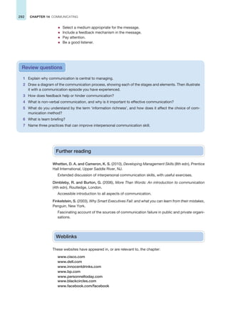 292 CHAPTER 14 COMMUNICATING
z Select a medium appropriate for the message.
z Include a feedback mechanism in the message.
z Pay attention.
z Be a good listener.
1 Explain why communication is central to managing.
2 Draw a diagram of the communication process, showing each of the stages and elements. Then illustrate
it with a communication episode you have experienced.
3 How does feedback help or hinder communication?
4 What is non-verbal communication, and why is it important to effective communication?
5 What do you understand by the term ‘information richness’, and how does it affect the choice of com-
munication method?
6 What is team briefing?
7 Name three practices that can improve interpersonal communication skill.
Review questions
Further reading
Whetten, D. A. and Cameron, K. S. (2010), Developing Management Skills (8th edn), Prentice
Hall International, Upper Saddle River, NJ.
Extended discussion of interpersonal communication skills, with useful exercises.
Dimbleby, R. and Burton, G. (2006), More Than Words: An introduction to communication
(4th edn), Routledge, London.
Accessible introduction to all aspects of communication.
Finkelstein, S. (2003), Why Smart Executives Fail: and what you can learn from their mistakes,
Penguin, New York.
Fascinating account of the sources of communication failure in public and private organi-
sations.
Weblinks
These websites have appeared in, or are relevant to, the chapter:
www.cisco.com
www.dell.com
www.innocentdrinks.com
www.bp.com
www.personneltoday.com
www.blackcircles.com
www.facebook.com/facebook
 