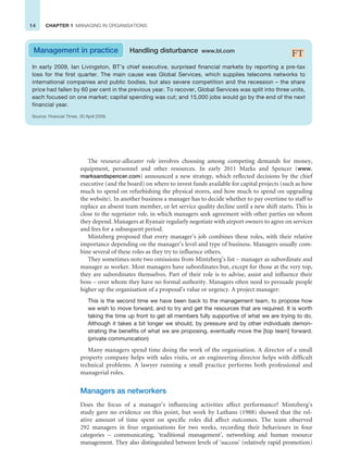 14 CHAPTER 1 MANAGING IN ORGANISATIONS
Management in practice Handling disturbance www.bt.com
In early 2009, Ian Livingston, BT’s chief executive, surprised financial markets by reporting a pre-tax
loss for the first quarter. The main cause was Global Services, which supplies telecoms networks to
international companies and public bodies, but also severe competition and the recession – the share
price had fallen by 60 per cent in the previous year. To recover, Global Services was split into three units,
each focused on one market; capital spending was cut; and 15,000 jobs would go by the end of the next
financial year.
Source: Financial Times, 30 April 2009.
The resource-allocator role involves choosing among competing demands for money,
equipment, personnel and other resources. In early 2011 Marks and Spencer (www.
marksandspencer.com) announced a new strategy, which reflected decisions by the chief
executive (and the board) on where to invest funds available for capital projects (such as how
much to spend on refurbishing the physical stores, and how much to spend on upgrading
the website). In another business a manager has to decide whether to pay overtime to staff to
replace an absent team member, or let service quality decline until a new shift starts. This is
close to the negotiator role, in which managers seek agreement with other parties on whom
they depend. Managers at Ryanair regularly negotiate with airport owners to agree on services
and fees for a subsequent period.
Mintzberg proposed that every manager’s job combines these roles, with their relative
importance depending on the manager’s level and type of business. Managers usually com-
bine several of these roles as they try to influence others.
They sometimes note two omissions from Mintzberg’s list – manager as subordinate and
manager as worker. Most managers have subordinates but, except for those at the very top,
they are subordinates themselves. Part of their role is to advise, assist and influence their
boss – over whom they have no formal authority. Managers often need to persuade people
higher up the organisation of a proposal’s value or urgency. A project manager:
This is the second time we have been back to the management team, to propose how
we wish to move forward, and to try and get the resources that are required. It is worth
taking the time up front to get all members fully supportive of what we are trying to do.
Although it takes a bit longer we should, by pressure and by other individuals demon-
strating the benefits of what we are proposing, eventually move the [top team] forward.
(private communication)
Many managers spend time doing the work of the organisation. A director of a small
property company helps with sales visits, or an engineering director helps with difficult
technical problems. A lawyer running a small practice performs both professional and
managerial roles.
Managers as networkers
Does the focus of a manager’s influencing activities affect performance? Mintzberg’s
study gave no evidence on this point, but work by Luthans (1988) showed that the rel-
ative amount of time spent on specific roles did affect outcomes. The team observed
292 managers in four organisations for two weeks, recording their behaviours in four
categories – communicating, ‘traditional management’, networking and human resource
management. They also distinguished between levels of ‘success’ (relatively rapid promotion)
 
