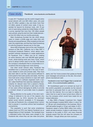 CHAPTER 14 COMMUNICATING
294
In early 2011 Facebook was the world’s largest online
social network with over 600 million users, who post
over 65 million updates a day and share more than
4.0 billion pieces of content every week. It has ex-
panded far beyond its American roots, with 70 per
cent of users being outside the United States. In 2010,
a survey reported that more than 100 million people
were actively using the site from their mobile devices –
up from 65 million only six months previously.
Mark Zuckerburg founded the site which allows
users to create a profile page and make links with
friends and acquaintances. Other students at Harvard
claim the original idea, and that they hired Zuckerburg
to write the programs: lawyers are on the case.
About 800 employees work at the main Facebook
campus at Palo Alto, California, but in May 2007 it
introduced Facebook Platform, which allows inde-
pendent software developers to create applications
for Facebook. Over 1 million now do so, creating
an online directory with over 500,000 apps (games,
music, photo-sharing tools and many more), which
serve to attract further users to the site. That leaves
the company’s developers free to concentrate on in-
novations that encourage even more sharing.
Like other social network sites, Facebook has
benefited from a continuing fall in the cost of hard-
ware needed to store and process data. They have
also been able to use free, open-source software to
build systems that scale quickly and easily. And they
have built some unique solutions to cope with rapid
growth. The firm’s software engineers built a sys-
tem called MultiFeed that searches databases near-
instantly for relevant news from a person’s friends.
This has allowed the network to add many millions
of new users without damaging its ability to provide
a constant stream of up-to-date news to people’s
pages.
Paying attention to the quality of the site’s tech-
nology is believed to be one of the reasons why
Facebook had, by 2010, become the dominant
global social network (available in 70 languages,
and also as Facebook Lite, a stripped-down version
that is popular in countries without fast broadband
connections).
This popularity is such that some smartphone
makers (such as HTC) now feature Facebook as an
integral feature of their handsets. The handsets have
a dedicated button that takes users straight to the
Facebook site, where they can see video and photo
alerts, and ‘live’ home screens that update as friends
post messages and pictures on the site. One smart-
phone manufacturer said:
Facebook is now much bigger than a social net-
work – it’s a communication platform.
Mr Zuckerberg’s goal is to connect as much of
the world’s population as possible via the network
and then to persuade them to use it as their main
way into the internet. He is so keen to realise his
vision that he is said to have turned down offers to
buy the company which would have made him an
instant billionaire.
In May 2009 a Russian investment firm, Digital
Sky technologies invested $200 million in return for
a 1.96 per cent shareholding in the business. Micro-
soft had earlier bought a 1.6 per cent stake. In 2011,
Facebook raised a further $500 million from enthu-
siastic private investors. It plans to sell shares in the
business to the public in 2012, and many financial
analysts expect that this will value the company at
$50 billion – though others are more cautious.
Case study Facebook www.facebook.com/facebook
© Kim Komenich/San Francisco Chronicle/Corbis
 