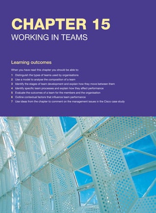 CHAPTER 15
WORKING IN TEAMS
Learning outcomes
When you have read this chapter you should be able to:
1 Distinguish the types of teams used by organisations
2 Use a model to analyse the composition of a team
3 Identify the stages of team development and explain how they move between them
4 Identify specific team processes and explain how they affect performance
5 Evaluate the outcomes of a team for the members and the organisation
6 Outline contextual factors that influence team performance
7 Use ideas from the chapter to comment on the management issues in the Cisco case study
 