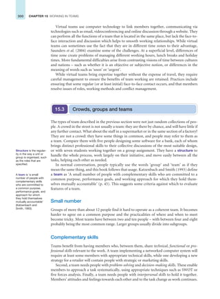 300 CHAPTER 15 WORKING IN TEAMS
Virtual teams use computer technology to link members together, communicating via
technologies such as email, videoconferencing and online discussion through a website. They
can perform all the functions of a team that is located in the same place, but lack the face-to-
face interaction and discussion which helps to smooth working relationships. While virtual
teams can sometimes use the fact that they are in different time zones to their advantage,
Saunders et al. (2004) examine some of the challenges. At a superficial level, differences of
time zone create problems of managing different working hours, lunch breaks and holiday
times. More fundamental difficulties arise from contrasting visions of time between cultures
and nations – such as whether it is an objective or subjective notion, or differences in the
meaning of words such as ‘soon’ or ‘urgent’.
While virtual teams bring expertise together without the expense of travel, they require
careful management to ensure the benefits of team working are retained. Practices include
ensuring that some regular (or at least initial) face-to-face contact occurs, and that members
resolve issues of roles, working methods and conflict management.
Crowds, groups and teams
15.3
The types of team described in the previous section were not just random collections of peo-
ple. A crowd in the street is not usually a team: they are there by chance, and will have little if
any further contact. What about the staff in a supermarket or in the same section of a factory?
They are not a crowd: they have some things in common, and people may refer to them as
a team. Compare them with five people designing some software for a bank, each of whom
brings distinct professional skills to their collective discussions of the most suitable design,
or with seven students working together on a group assignment. They have a structure to
handle the whole process, work largely on their initiative, and move easily between all the
tasks, helping each other as needed.
In normal conversation, people typically use the words ‘group’ and ‘team’ as if they
mean the same thing, and this book follows that usage. Katzenbach and Smith (1993) define
a team as ‘A small number of people with complementary skills who are committed to a
common purpose, performance goals, and working approach for which they hold them-
selves mutually accountable’ (p. 45). This suggests some criteria against which to evaluate
features of a team.
Small number
Groups of more than about 12 people find it hard to operate as a coherent team. It becomes
harder to agree on a common purpose and the practicalities of where and when to meet
become tricky. Most teams have between two and ten people – with between four and eight
probably being the most common range. Larger groups usually divide into subgroups.
Complementary skills
Teams benefit from having members who, between them, share technical, functional or pro-
fessional skills relevant to the work. A team implementing a networked computer system will
require at least some members with appropriate technical skills, while one developing a new
strategy for a retailer will contain people with strategic or marketing skills.
Second, a team needs people with problem-solving and decision-making skills. These enable
members to approach a task systematically, using appropriate techniques such as SWOT or
five forces analysis. Finally, a team needs people with interpersonal skills to hold it together.
Members’ attitudes and feelings towards each other and to the task change as work continues.
Structure is the regular-
ity in the way a unit or
group is organised, such
as the roles that are
specified.
A team is ‘a small
number of people with
complementary skills
who are committed to
a common purpose,
performance goals, and
approach for which
they hold themselves
mutually accountable’
(Katzenbach and
Smith, 1993).
 