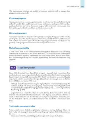 301
TEAM COMPOSITION
This may generate irritation and conflict, so someone needs the skill to manage these
disagreements constructively.
Common purpose
Teams cannot work to a common purpose unless members spend time and effort to clarify
and understand it. They need to express it in clear performance goals upon which members
can focus their time and energy. A common purpose helps members to communicate, since
they can interpret and understand their contributions more easily.
Common approach
Teams need to decide how they will work together to accomplish their purpose. This includes
deciding who does what, how the group should make and modify decisions and how to deal
with conflict. The common approach includes integrating new members into the team, and
generally working to promote mutual trust necessary to team success.
Mutual accountability
A team cannot work as one until its members willingly hold themselves to be collectively
and mutually accountable for the results of the work. As members do real work together
towards a common objective, commitment and trust usually follow. If one or more mem-
bers are unwilling to accept this collective responsibility, the team will not become fully
effective.
Team composition
15.4
Figure 15.1 shows that teams depend first on inputs – especially their composition. In a
mechanical sense, team composition includes size and membership. Is there an acceptable
balance of part-time and full-time members? Are the relevant functions represented? Equally
important is whether members have the right skills and ways of working to form an effective
team – Uhl-Bien and Graen (1998) warn:
Although cross-functional teams may be highly effective if implemented correctly (for
instance, staffed with strong team players), if implemented incorrectly (staffed with
independently focused self-managing professionals) they may . . . harm organizational
functioning. (p. 348)
As people work in a team they behave in ways that reflect diverse perspectives, skills and
interests, which lead them to take on distinctive roles. A group needs a balance of these, so
a task for the team leader is to do what they can to shape its composition. Two useful ideas
are the distinction between task and maintenance roles, and Belbin’s research on team
roles.
Task and maintenance roles
Some people focus on the task, on getting the job done, on meeting deadlines. Others put
their energy into keeping the peace and holding the group together. Table 15.2 summarises
the two.
Teams need both roles, and skilful project managers try to ensure this happens.
 