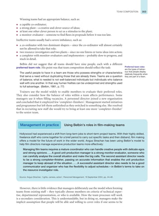 303
TEAM COMPOSITION
Preferred team roles
are the types of behav-
iour that people display
relatively frequently when
they are part of a team.
However, there is little evidence that managers deliberately use the model when forming
teams from existing staff – they typically choose members on criteria of technical exper-
tise, departmental representation, or who is available. How the team processes will work
is a secondary consideration. This is understandable, but in doing so, managers make the
implicit assumption that people will be able and willing to cover roles if one seems to be
Management in practice Using Belbin’s roles in film-making teams
Hollywood had experienced a shift from long-term jobs to short-term project teams. With their highly skilled,
freelance staff who come together for a brief period to carry out specific tasks and then disband, film making
offers a model for the future of work in the wider world. Angus Strachan has been using Belbin’s model to
help film directors manage expensive production teams more effectively:
Managing film teams requires a mature coordinator who can handle creative people with delicate egos
and strong opinions . . . A good unit production manager is a strong monitor–evaluator, someone who
can carefully analyse the overall situation and make the big calls. The second assistant director needs
to be a strong completer–finisher, passing on accurate information that enables the unit production
manager to keep abreast of the situation . . . A successful assistant director also needs to be a good
communicator and organizer who has the flexibility to adjust schedules – in Belbin’s terms to take on
the resource investigator role.
Source: Angus Strachan, ‘Lights, camera, action’, Personnel Management, 16 September 2004, pp. 44–46.
Winning teams had an appropriate balance, such as:
z a capable co-ordinator;
z a strong plant – a creative and clever source of ideas;
z at least one other clever person to act as a stimulus to the plant;
z a monitor–evaluator – someone to find flaws in proposals before it was too late.
Ineffective teams usually had a severe imbalance, such as:
z a co-ordinator with two dominant shapers – since the co-ordinator will almost certainly
not be allowed to take that role;
z two resource investigators and two plants – since no one listens or turns ideas into action;
z a completer with monitor–evaluators and implementers – probably slow to progress, and
stuck in detail.
Belbin did not suggest that all teams should have nine people, each with a different
preferred team role. His point was that team composition should reflect the task:
The useful people to have in a team are those who possess strengths or characteristics
that serve a need without duplicating those that are already there. Teams are a question
of balance; what is needed is not well-balanced individuals but individuals who balance
well with one another. In that way human frailties can be underpinned and strengths used
to full advantage. (Belbin, 1981, p. 77)
Trainers use the model widely to enable members to evaluate their preferred roles.
They also consider how the balance of roles within a team affects performance. Some
managers use it when filling vacancies. A personnel director joined a new organisation
and concluded that it employed few ‘completer–finishers’. Management started initiatives
and programmes but left them unfinished as they switched to something else. She resolved
that in recruiting new staff she would try to bring at least one more ‘completer–finisher’
to the senior team.
 