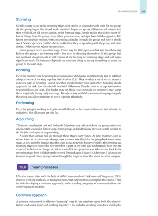 305
TEAM PROCESSES
Storming
Conflicts may occur at the storming stage, so it can be an uncomfortable time for the group.
As the group begins the actual work members begin to express differences of interest that
they withheld, or did not recognise, at the forming stage. People realise that others want dif-
ferent things from the group, have other priorities and, perhaps, have hidden agendas. Dif-
ferent personalities emerge, with contrasting attitudes towards the group and how it should
work. Some experience conflicts between the time they are spending with the group and other
duties. Differences in values become clear.
Some groups never pass this stage. There may be little open conflict and members may
believe the group is performing well – but may be deluding themselves. If the group does
not confront disagreements it will remain at the forming or storming stage and will do no
significant work. Performance depends on someone doing or saying something to move the
group to the next stage.
Norming
Here the members are beginning to accommodate differences constructively and to establish
adequate ways of working together (see Section 15.6). They develop a set of shared norms –
expected ways of behaving – about how they should interact with each other, how they should
approach the task, how they should deal with differences. People create or accept roles so that
responsibilities are clear. The leader may set those roles formally or members may accept
them implicitly during early meetings. Members may establish a common language to guide
the group and allow members to work together effectively.
Performing
Here the group is working well, gets on with the job to the required standard and achieves its
objectives. Not all groups get this far.
Adjourning
The team completes its task and disbands. Members may reflect on how the group performed
and identify lessons for future tasks. Some groups disband because they are clearly not able to
do the job, and agree to stop meeting.
A team that survives will go through these stages many times. As new members join, as
others leave, as circumstances change, new tensions arise that take the group back to an earlier
stage. A new member implies that the team needs to revisit, however briefly, the forming and
norming stages to ensure the new member is part of the team and understands how they are
expected to behave. A change in task or a conflict over priorities can take a team back to the
storming stage, from which it needs to work forward again. Figure 15.2 develops Tuckman and
Jensen’s original (linear) progression through the stages to show this more iterative progress.
Team processes
15.6
Effective teams, often with the help of skilled team coaches (Hackman and Wageman, 2005),
develop working methods, or team processes, that help them to accomplish their tasks. These
include developing a common approach, understanding categories of communication, and
observing team practices.
Common approach
A primary outcome of an effective ‘norming’ stage is that members agree both the adminis-
trative and social aspects of working together. This includes deciding who does which jobs,
 