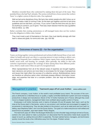 309
OUTCOMES OF TEAMS (2) – FOR THE ORGANISATION
Members rewarded those who conformed by making them feel part of the team. They
punished those who had ‘bad’ attitudes. The norms evolved from a loose system that workers
‘knew’ to a tighter system of objective rules. One explained:
Well we had some disciplinary thing. We had a few certain people who didn’t show up on
time and made a habit of coming in late. So the team got together and kind of set some
guidelines and we told them, you know, ‘If you come in late the third time and you don’t
do anything to correct it, you’re gone.’ That was a team decision that this was a guideline
that we follow. (p. 426)
Barker concludes that creating autonomous or self-managed teams does not free workers
from the obligation to follow rules. Instead:
They must invest a part of themselves in the team: they must identify strongly with their
team’s values and goals, its norms and rules. (pp. 435–36)
Outcomes of teams (2) – for the organisation
15.8
Teams can bring together various professional and technical skills beyond those of any indi-
vidual. In health and social care there is a growing interest in team working to deliver care,
since patients frequently have conditions which require inputs from several professions –
health, social work, and housing, for example. More generally, the ability to deal with
customer requirements requires the exchange of ideas among those from different profes-
sions, which is made easier if they are part of a recognised team:
When representatives from all of the relevant areas of expertise are brought together,
team decisions and actions are more likely to encompass the full range of perspectives
and issues that might affect the success of a collective venture. Multidisciplinary teams
are therefore an attractive option when individuals possess different information, knowl-
edge, and expertise that bear on a complex problem. (Van der Vegt and Bunderson,
2005, p. 532)
Management in practice Teamwork pays off at Louis Vuitton www.vuitton.com
The French company, Louis Vuitton, is the world’s most profitable luxury brand. The success of the com-
pany is attributed to a relentless focus on quality, a rigidly controlled distribution system and ever-increasing
productivity in design and manufacture. Eleven of the 13 Vuitton factories are in France: although they could
move to cheaper locations, management feels more confident about quality control in France.
Employees in all Vuitton factories work in teams of between 20 and 30 people. Each team, such as the
ones at the Ducey plant in Normandy, works on one product, and members are encouraged to suggest im-
provements in manufacturing. They are also briefed on the product, such as its retail price and how well it is
selling, says Stephane Fallon, who runs the Ducey factory. ‘Our goal is to make everyone as multi-skilled and
autonomous as possible’, says team leader Thierry Nogues.
The teamwork pays off. When the Boulogne Multicolour (a new shoulder bag) prototype arrived at Ducey,
workers who were asked to make a production run discovered that the decorative metal studs caused the
zipper to bunch up, adding time and effort to assembly. The team alerted factory managers, and technicians
quickly moved the studs a few millimetres away from the zipper. Problem solved.
Source: Business Week, 22 March 2004.
 
