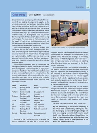 313
CASE STUDY
Cisco Systems is a company at the heart of the in-
ternet. It is a leading developer and supplier of the
physical equipment and software that allow digital
data to travel around the world over the internet, and
also provides various support services that enable
companies to improve their use of the network. It was
founded in 1984 by a group of scientists from Stan-
ford University, and its engineers have focused on
developing internet Protocol (IP)-based networking
technologies. The core areas of the business remain
the supply of routing and switching equipment, but
it is also working in areas such as home networking,
network security and storage networking.
The company employs 34,000 staff working from
70 offices around the world, developing new sys-
tems and working with customers to implement and
enhance their network infrastructure. Most projects
are implemented by staff from several sites working
as virtual teams, in the sense that they are respon-
sible for a collective product but work in physically
separate places.
The company created a team to co-ordinate the
testing and release of a new version of Cisco’s Ele-
ment Management Framework (EMF), a highly com-
plex piece of software that monitors the performance
of large numbers of elements in a network. When the
product was released a few months later, the mem-
bers of the team were free to work on other projects.
The team had eight members, drawn from four sites
and three countries:
Name Location Role
Steve Raleigh, North
Carolina
Project co-ordinator
Richard Cumbernauld,
Scotland
Development
manager
Graham Cumbernauld,
Scotland
Development
engineer
Eddie Cumbernauld,
Scotland
Development
engineer
Rai Austin, Texas Test engineer
Silvio Austin, Texas Test engineer
Jim Raleigh, North
Carolina
Network architect
Gunzal Bangalore, India Release support
engineer
The role of the co-ordinator was to ensure the
smooth operation of the team and to monitor actual
progress against the challenging delivery schedule.
The software was developed in Cumbernauld, by en-
gineers writing the code and revising it as necessary
after testing by the test engineers. They were respon-
sible for rigorously testing all software and reporting
all problems concisely and accurately to the devel-
opment engineers.
The network architect has extensive knowledge of
the network hardware that the software would man-
age, and supervised the development and testing of
the software to ensure that it worked as efficiently
as possible with the hardware. The release support
engineer dealt with the logistics of software release,
such as defining each version and ensuring deliver-
ables are available to the manufacturing departments
at the appropriate times.
Each member worked full-time on the project,
though they never met physically during its lifetime.
All members took part in a weekly conference call,
and also a daily call attended by the co-ordinator,
development manager and a member of the test
team. Communication throughout the team was
mainly by electronic mail, together with instant
messaging.
Recalling the roles within the team, Steve said:
My job was mainly to ensure that everything in
the virtual team runs smoothly – often just a mat-
ter of arranging and co-ordinating meetings, but
also encouraging some kind of creative spark
that’ll help discussion along. Gunzal takes his
time to make decisions, but when he does, he’s
usually correct. Eddie is very systematic in his
work, and very hard working.
Case study Cisco Systems www.cisco.com
Courtesy of Cisco Systems, Inc. Unauthorised use not permitted.
 