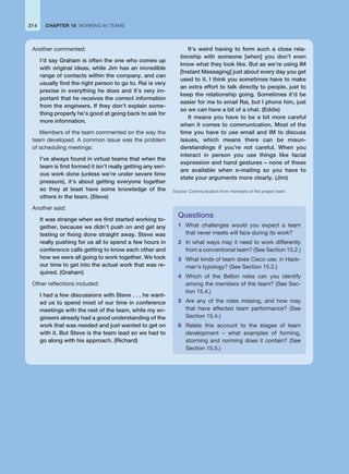 CHAPTER 15 WORKING IN TEAMS
314
Another commented:
I’d say Graham is often the one who comes up
with original ideas, while Jim has an incredible
range of contacts within the company, and can
usually find the right person to go to. Rai is very
precise in everything he does and it’s very im-
portant that he receives the correct information
from the engineers. If they don’t explain some-
thing properly he’s good at going back to ask for
more information.
Members of the team commented on the way the
team developed. A common issue was the problem
of scheduling meetings:
I’ve always found in virtual teams that when the
team is first formed it isn’t really getting any seri-
ous work done (unless we’re under severe time
pressure), it’s about getting everyone together
so they at least have some knowledge of the
others in the team. (Steve)
Another said:
It was strange when we first started working to-
gether, because we didn’t push on and get any
testing or fixing done straight away. Steve was
really pushing for us all to spend a few hours in
conference calls getting to know each other and
how we were all going to work together. We took
our time to get into the actual work that was re-
quired. (Graham)
Other reflections included:
I had a few discussions with Steve . . . he want-
ed us to spend most of our time in conference
meetings with the rest of the team, while my en-
gineers already had a good understanding of the
work that was needed and just wanted to get on
with it. But Steve is the team lead so we had to
go along with his approach. (Richard)
It’s weird having to form such a close rela-
tionship with someone [when] you don’t even
know what they look like. But as we’re using IM
[Instant Messaging] just about every day you get
used to it. I think you sometimes have to make
an extra effort to talk directly to people, just to
keep the relationship going. Sometimes it’d be
easier for me to email Rai, but I phone him, just
so we can have a bit of a chat. (Eddie)
It means you have to be a bit more careful
when it comes to communication. Most of the
time you have to use email and IM to discuss
issues, which means there can be misun-
derstandings if you’re not careful. When you
interact in person you use things like facial
expression and hand gestures – none of these
are available when e-mailing so you have to
state your arguments more clearly. (Jim)
Source: Communication from members of the project team.
Questions
1 What challenges would you expect a team
that never meets will face during its work?
2 In what ways may it need to work differently
from a conventional team? (See Section 15.2.)
3 What kinds of team does Cisco use, in Hack-
man’s typology? (See Section 15.2.)
4 Which of the Belbin roles can you identify
among the members of the team? (See Sec-
tion 15.4.)
5 Are any of the roles missing, and how may
that have affected team performance? (See
Section 15.4.)
6 Relate this account to the stages of team
development – what examples of forming,
storming and norming does it contain? (See
Section 15.5.)
 