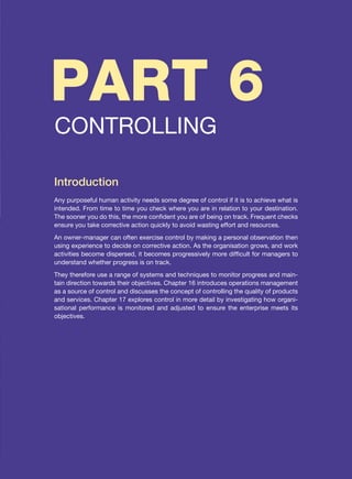 PART 6
CONTROLLING
Introduction
Any purposeful human activity needs some degree of control if it is to achieve what is
intended. From time to time you check where you are in relation to your destination.
The sooner you do this, the more confident you are of being on track. Frequent checks
ensure you take corrective action quickly to avoid wasting effort and resources.
An owner-manager can often exercise control by making a personal observation then
using experience to decide on corrective action. As the organisation grows, and work
activities become dispersed, it becomes progressively more difficult for managers to
understand whether progress is on track.
They therefore use a range of systems and techniques to monitor progress and main-
tain direction towards their objectives. Chapter 16 introduces operations management
as a source of control and discusses the concept of controlling the quality of products
and services. Chapter 17 explores control in more detail by investigating how organi-
sational performance is monitored and adjusted to ensure the enterprise meets its
objectives.
 