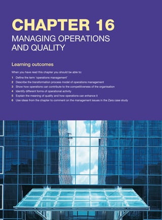 CHAPTER 16
MANAGING OPERATIONS
AND QUALITY
Learning outcomes
When you have read this chapter you should be able to:
1 Define the term ‘operations management’
2 Describe the transformation process model of operations management
3 Show how operations can contribute to the competitiveness of the organisation
4 Identify different forms of operational activity
5 Explain the meaning of quality and how operations can enhance it
6 Use ideas from the chapter to comment on the management issues in the Zara case study
 
