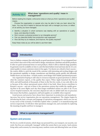 319
WHAT IS OPERATIONS MANAGEMENT?
Before reading the chapter, write some notes on what you think ‘operations and quality’
means.
Choose the organisation or people who may be able to help you learn about the
topic. You may find it helpful to discuss the topic with a manager you know, or reflect
on an activity you have managed.
z Identify a situation in which someone was dealing with an operations or quality
issue, and describe it briefly.
z Did it concern a physical product or an intangible service?
z Can you describe briefly how production was organised?
z How did they try to measure, and improve, the quality required?
Keep these notes as you will be able to use them later.
Activity 16.1
What does ‘operations and quality’ mean in
management?
Zara is a fashion company that relies heavily on good operational systems. It is an integrated busi-
ness in that it does most of the work itself to design, manufacture, distribute and sell the products.
It relies on quick turnaround times on most products, which it sells in relatively large quantities.
Its garments must be available on time to catch the latest fashion trend and must also be of a con-
sistent quality to ensure customers return to buy again. Two factors are critical to Zara’s success –
the creative ability to catch the mood of the customer with interesting and exciting designs; and
the operational capability to design, manufacture and distribute goods quickly and efficiently.
Neither factor can exist alone – it needs creative, novel design AND reliable operational processes.
Any organisation hoping to add value to resources depends on good operations to deliver
what the customer expects, at the quality they expect. When Apple launched the iPad in
2010, and sold hundreds of thousands of them in the first few weeks, it was only able to do
so because of the robust operational system which it has built. Many factors contribute to
Ryanair’s success – and one of these is the operations systems that enable the rapidly grow-
ing fleet to fly more flights each day than longer-established airlines are able to do. If you
receive hospital treatment, the outcomes depend not only on skilled staff, but on processes
that ensure that facilities, equipment, staff and supplies are available when required.
Good process and practice have always been important in production and manufactur-
ing areas, but service organisation also use operations management. The chapter begins by
introducing the basic concepts and language of operations management, which you can use
in any sector of the economy. It will then explain what a ‘product’ is in manufacturing and
services respectively. It will show what operations managers do, and concludes by exploring
the meaning of quality and how to manage it.
Introduction
16.1
System and process
We live in a world of systems, which shape our personal lives, our transport, our security, our
work. Our lives are continually ‘managed’ within the system that is our society. Such systems
bring safety and economy by removing many random events and allowing better use of time
What is operations management?
16.2
 