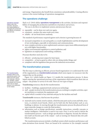 320 CHAPTER 16 MANAGING OPERATIONS AND QUALITY
and energy. Organisations also benefit from consistency and predictability. Creating effective
systems is the central challenge of operations management.
The operations challenge
Slack et al. (2010) define operations management as the activities, decisions and responsi-
bilities of managing the production and delivery of products and services.
The way to do this is to implement systems and processes that are:
z repeatable – can be done over and over again;
z consistent – produce the same result every time;
z reliable – do not break down randomly.
The standard of performance required against each criterion is growing because of:
z increased competition in cost and quality as a result of globalisation and the development
of new technologies, especially in information and communications;
z more complex activities as more sophisticated customers expect more differentiated prod-
ucts with higher functionality;
z tighter environmental regulation to control pollution; and
z legislation on employment and working conditions.
Processes therefore need also to be:
z efficient – producing most output for least input;
z competitive – at least as good as others who are doing similar things; and
z compliant with the legislation that governs the industrial environment.
The transformation process
The first step in achieving an efficient, process-based organisation is to understand the work
of the organisation as a transformation process which turns inputs (or resources) into the
outputs that are the product.
Figure 16.1 (which builds on Figure 1.1) models the transformation process. It shows
inputs entering the operational processes of the organisation which transform them into an
output – the product or service to be sold. There are two types of input:
Transforming resources, that do the transformation:
z facilities – buildings, equipment/tools and process technology;
z staff – people involved in the transformation process working to complete activities, oper-
ate machinery or maintain the equipment; and
z capital which is needed to buy materials and pay for the facilities and staff.
Transformable resources, that become the product:
z materials such as metal, wood or plastic, which become parts such as nuts and bolts, struc-
tures, or printed circuit boards, which can be built into the final product such as cars,
buildings or phones. In moving through the transformation process the physical form of
input materials changes to create the final product.
z information such as design specifications, assembly instructions, scientific concepts or
market intelligence. Information is used in two ways. First, it can be used to inform the
transformation process – such as design specifications or diagrams. Second, the informa-
tion itself can become part of the output – such as turning raw financial data into pub-
lished accounts.
The transformation process includes a feedback system which monitors performance and
notes deviations from normal. There are bound to be variations in (for example) material
operations manage-
ment is all of the
activities, decisions
and responsibilities of
managing the production
and delivery of products
and services.
The transformation
process refers to the
operational system that
takes all of the inputs;
raw materials, informa-
tion, facilities, capital
and people and converts
them into an output
product to be delivered
to the market.
 