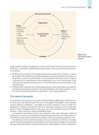 321
WHAT IS OPERATIONS MANAGEMENT?
quality and the condition of equipment, so this monitoring is essential to ensure the process
performs in a repeatable, reliable and consistent manner. There are two broad types of pro-
cess feedback:
z Feedback that is internal to the transformation process ensures that it results in a consis-
tent product. This feedback is generally quantitative in nature and monitors key aspects of
the product or process, e.g. the number of units produced, dimensions such as weight of
a chocolate bar or measurements such as temperature of an oven. Any deviation in the
measurements indicates that the process is not performing correctly and requires some
remedial action.
z Feedback that is external to the transformation process ensures the product is accepted by
the market and satisfies the customer. This type of feedback can be either qualitative – how
the customer enjoyed the product, or quantitative – how many people buy it.
The nature of products
It is common to associate the term ‘product’ with something tangible such as a physical arte-
fact that can be seen, held and used. The term is often applied to intangibles such as financial
services, holidays or healthcare – a mortgage is as much a product as a car or a watch. It is
designed for a purpose, sold, paid for and used. Operations managers see the ‘production’
process of these intangible products in the same way as the production process of tangible
products – inputs, processes, outputs and feedback loops.
In restaurants, the product we buy is the experience of the meal. Although we think of
eating-out as a service, it is a combination of the physical product that is the meal and the ser-
vice experience that attentive staff and the ambience of the surroundings provided (or not).
The distinction between physical product and service delivered is, therefore, becoming
blurred. Few physical products are sold without some form of service package. For operations
managers this means that the transformation process model applies as much to restaurants,
Figure 16.1
The transformation
process
Transformation
process
Organisation
External environment
Feedback
Outputs
• Goods
• Services
• Reputation
• Waste
Inputs
Transforming
resources
• Facilities
• Staff
• Capital
Transformable
resources
• Material
• Information
 