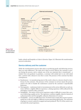 322 CHAPTER 16 MANAGING OPERATIONS AND QUALITY
banks, schools and hospitals as it does to factories. Figure 16.2 illustrates the transformation
process in education.
Service delivery and the customer
While the transformation process takes place in producing goods and delivering services,
there are some differences. The main one is that in service delivery the customer is pres-
ent during the process, and is, indeed, one of the raw materials that is transformed – a
student from non-graduate to graduate, a customer with untidy hair to one with styled
hair, a patient with a disease to one who is cured. The presence of the customer has these
consequences:
z Randomness – in manufacturing most of the work is done in a factory closed to inter-
ference by the customer. The presence of the customer in services means the process
needs to be able to handle the randomness caused by the customer’s unpredictable
behaviour.
z Heterogeneity – randomness leads to inconsistencies in the service delivered, as each cus-
tomer will have a slightly different experience: a dining experience will be affected by the
atmosphere created by other customers.
z Intangibility – the nature of the service experience makes it difficult to ensure that a pro-
cess is delivering a quality service. The experience combines tangible, objective features of
a physical product and the intangible, subjective dimensions of a service.
z Perishability – services are difficult to store. If a hotel room is empty this revenue is perma-
nently lost, as the next night is a different revenue generating opportunity. The experience
of going to a concert cannot be wrapped and mass produced. The CD of the concert can-
not match the actual experience.
Figure 16.2
An educational
transformation
Inputs
Transforming resources
• Lecture theatres,
IT systems
• Lecturers,
administrators
• Capital
Transformable
resources
• Undergraduate
students
• Theories,
formula, etc.
• Teaching
• Studying
• Assessment
• Guidance
Organisation
Transformation
process
External environment
Feedback
• Pass/fail rate
• Student satisfaction scores
• Number of applications
Outputs
• Graduates
• New knowledge
 