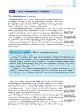 323
THE PRACTICE OF OPERATIONS MANAGEMENT
Before Taylor, work was based on the craft system where individuals controlled the work
process because their skill and knowledge told them what to do and how to do it. This left
managers and owners who were trying to implement factory production with a level of con-
trol over the process of manufacture similar to that which a beekeeper has over the productive
capacity of a hive of bees. To take full advantage of the possibilities of mechanisation and the
factory system, all of the activities within a particular transformation process had to be fully
understood by those who controlled the organisation.
Although Taylor conducted the experiments almost exclusively in the steel industry, his
ideas have endured to become the basis of operations management today. Henry Ford devel-
oped the ideas to create the production line system that came to dominate manufacturing,
and have since spread to many parts of the service sector all over the world.
While Taylor’s principles had a profound and positive effect on efficiency, they also
had negative effects, especially by deskilling workers and disrupting the craft system (see
Chapters 2 and 13 for more on this). It meant that the worker no longer had the knowledge
The birth of process management
When we walk into a McDonald’s we enter a process for queuing, are served by someone who
is not a trained waiter, and purchase a meal cooked by someone who is not a skilled chef. It
has been designed to particular standards of quality; is the product of a process of manufac-
ture; and the presentation of the items we choose will be exactly the same regardless of where
or when it is bought. McDonald’s is the ultimate in systemisation.
Process design is associated with Fredrick Winslow Taylor (see Chapter 2) and his five prin-
ciples of management. In the late nineteenth and early twentieth centuries the United States
was experiencing rapid industrialisation. Entrepreneurs were creating complex organisations
and many of the world’s best-known companies were taking shape – like ESSO, General
Motors and Ford. Skilled workers were scarce, even basic language skills were difficult to find.
Taylor and his idea of scientific management solved this problem by making the attributes of
the worker mostly irrelevant. Taylor and his supporters believed in ‘rationalism’ – the view
that if one understands something, one should be able to state it explicitly and write a rule for
it. Taylor’s objective in applying rules and procedures to work was to replace uncertainty with
predictability. Applying this thinking to manufacturing would lead to reliability, consistency
and repeatability.
The practice of operations management
16.3
At the age of 21, Walter Elias ‘Walt’ Disney left the midwest, moved to Hollywood and opened his own movie
studio. In The Magic Kingdom, Steven Watts describes Walt Disney’s attempts to apply the techniques of
mass production to the art of making cartoons. Disney had great admiration for Henry Ford and his achiev-
ments and introduced an assembly line at the Disney studio. Like all production lines this system employed
a rigorous division of labour. Instead of drawing entire scenes, artists were given narrowly defined tasks,
meticulously sketching and inking characters while supervisors looked on with stopwatches timing how long
it took to complete each activity.
During the 1930s this ‘production’ system resembled that of an automobile plant. Hundreds of young
people were trained and fitted into the machine for ‘manufacturing’ entertainment. While this was labelled the
‘Fun Factory’ the working conditions on the assembly line often led to employee dissatisfaction and strikes.
Source: Watts (2001).
Management in practice Disney’s ‘production’ of cartoons
The craft system refers
to a system in which the
craft producers do
everything. With or
without customer
involvement they design,
source materials, manu-
facture, sell and perhaps
service. The craft system
is based on workers
with the embodied
knowledge, skill and
experience to carry out
all necessary activity.
Factory production is a
process-based system
that breaks down the
integrated nature of the
craft worker’s approach
and makes it possible
to increase the supply
of goods by dividing
tasks into simple and
repetitive processes and
sequences which could
be done by unskilled
workers and machinery
on a single site.
 