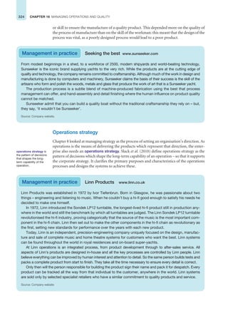 324 CHAPTER 16 MANAGING OPERATIONS AND QUALITY
or skill to ensure the manufacture of a quality product. This depended more on the quality of
the process of manufacture than on the skill of the workman: this meant that the design of the
process was vital, as a poorly designed process would lead to a poor product.
From modest beginnings in a shed, to a workforce of 2500, modern shipyards and world-beating technology,
Sunseeker is the iconic brand supplying yachts to the very rich. While the products are at the cutting edge of
quailty and technology, the company remains committed to craftsmanship. Although much of the work in design and
manufacturing is done by computers and machinery, Sunseeker claims the basis of their success is the skill of the
artisans who form and polish the woods, metals and glass that produce the work of art that is a Sunseeker yacht.
The production process is a subtle blend of machine-produced fabrication using the best that process
management can offer, and hand-assembly and detail finishing where the human influence on product quality
cannot be matched.
Sunseeker admit that you can build a quality boat without the traditonal craftsmanship they rely on – but,
they say, ‘it wouldn’t be Sunseeker’.
Source: Company website.
Management in practice Seeking the best www.sunseeker.com
Operations strategy
Chapter 8 looked at managing strategy as the process of setting an organisation’s direction. As
operations is the means of delivering the products which represent that direction, the enter-
prise also needs an operations strategy. Slack et al. (2010) define operations strategy as the
pattern of decisions which shape the long-term capability of an operation – so that it supports
the corporate strategy. It clarifies the primary purposes and characteristics of the operations
processes and designs the systems to achieve these.
operations strategy is
the pattern of decisions
that shapes the long-
term capability of the
operation.
Linn Products was established in 1972 by Ivor Tiefenbrun. Born in Glasgow, he was passionate about two
things – engineering and listening to music. When he couldn’t buy a hi-fi good enough to satisfy his needs he
decided to make one himself.
In 1972, Linn introduced the Sondek LP12 turntable, the longest-lived hi-fi product still in production any-
where in the world and still the benchmark by which all turntables are judged. The Linn Sondek LP12 turntable
revolutionised the hi-fi industry, proving categorically that the source of the music is the most important com-
ponent in the hi-fi chain. Linn then set out to make the other components in the hi-fi chain as revolutionary as
the first, setting new standards for performance over the years with each new product.
Today, Linn is an independent, precision-engineering company uniquely focused on the design, manufac-
ture and sale of complete music and home theatre systems for customers who want the best. Linn systems
can be found throughout the world in royal residences and on-board super-yachts.
At Linn operations is an integrated process, from product development through to after-sales service. All
aspects of Linn’s products are designed in-house and all the key processes are controlled by Linn people. Linn
believe everything can be improved by human interest and attention to detail. So the same person builds tests and
packs a complete product from start to finish. They take all the time necessary to ensure every detail is correct.
Only then will the person responsible for building the product sign their name and pack it for despatch. Every
product can be tracked all the way from that individual to the customer, anywhere in the world. Linn systems
are sold only by selected specialist retailers who have a similar commitment to quality products and service.
Source: Company website
Management in practice Linn Products www.linn.co.uk
 