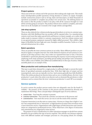 326 CHAPTER 16 MANAGING OPERATIONS AND QUALITY
Project systems
These exist at the low-volume end of the spectrum often making only single units. This entails
many interdependent parallel operations of long duration to achieve an output. Examples
include construction projects such as oil rigs, dams and skyscrapers, in which thousands of
operations accumulate to complete one product over several years. The defining feature of
this system is that the product is built in one place with all the resources brought to it and
all the activities going on around it. The product will not move until it is complete, and some-
times not at all. Examples are Crossrail or the Google website and algorithm.
Job-shop systems
These are also relatively low-volume producing special products or services to customer spec-
ifications with little likelihood that any product will be repeated often. In a manufacturing
context a tool room that makes special tools and fixtures is a classic example, as is a tailor who
makes made-to-measure clothes to customer requirements. Such low-volume systems tend
to use general-purpose equipment manned by highly skilled personnel. They exhibit a high
degree of flexibility but have high unit costs. Examples would be Sunseeker Yachts or a Cisco
network infrastructure for a client.
Batch operations
These are possibly the most common systems in use today. Many different products are pro-
duced at regular or irregular intervals. One of the distinctive features of such systems in com-
parison to job-shop systems is that, since orders are repeated from time to time, it becomes
worthwhile to spend time planning and documenting the sequence of processing operations,
employing work study techniques, providing special tooling and perhaps some automation.
There will be a mix of skilled, semi-skilled and unskilled labour in this type of system. Nokia’s
assembly plants are an example of this.
Mass production and continuous flow manufacturing
This type is used where demand for a single product is sufficiently high to warrant the instal-
lation of specialised automatic production lines. With their high rates of output and low
manning levels, unit costs are typically very low. Such systems generally have little flexibility.
Where the entities produced are discrete items such as cars or mobile phones, the term ‘mass
production’ is used, where the entity is not discrete such as chemicals like petroleum or other
substances such as cement then the term ‘continuous production’ is used. BP is an example.
Service systems
In service systems the product–process matrix does not adequately cater for the fourth V:
visibility – the presence of the customer in the process and the potential for diversity and
randomness this brings. Three concepts help to distinguish types of service delivery:
z contact time – how long the customer is present;
z customer interaction – how much the customer can intervene in the process; and
z customisation – how much the service can vary to suit the needs of the customer.
Customer interaction is not the same as contact time. A lecture to a large class is high in ‘con-
tact’ but comparatively low in ‘interaction’: so high duration of contact does not always mean
a more interactive service. Organisations with a high degree of both interaction and customi-
sation are categorised as professional services. Those which have a low degree of interaction
and customisation are categorised as mass services.
The purpose of such a classification is to allow operations managers to decide how systems
should be set up to deliver the type of service required. This will also vary between organisa-
tions with different markets and strategies: processes in a fee-paying school, for example,
 