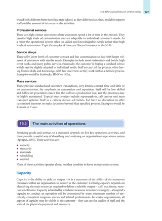 327
THE MAIN ACTIVITIES OF OPERATIONS
would look different from those in a state school, as they differ in class sizes, available support
staff and the amount of extra-curricular activities.
Professional services
These are high contact operations where customers spend a lot of time in the process. They
provide high levels of customisation and are adaptable to individual customer’s needs. As
a result the operational system relies on skilled and knowledgeable people rather than high
levels of automation. Typical examples of these are Hiscox Insurance or the NHS.
Service shops
These offer lower levels of customer contact and less customisation to deal with larger vol-
umes of customers with similar needs. Examples include most restaurants and hotels, high
street banks and many public services. Essentially, the customer is buying a standard service
which may be slightly adapted to individual needs. Staff are part of the process, often hav-
ing limited skills and knowledge, with less discretion as they work within a defined process.
Examples would be Starbucks, HMV or IKEA.
Mass services
These provide standardised customer transactions, very limited contact time and little or
no customisation: the emphasis on automation and repetition. Staff will be low skilled
and follow set procedures much like the staff on a production line, and the processes may
be highly automated. Typical mass services include supermarkets, call centres and mass
transport systems. Staff in a railway station sell tickets, but have no discretion to offer
customised journeys or make decisions beyond that specified process. Examples would be
Ryanair or Tesco.
Providing goods and services to a customer depends on five key operations activities, and
these provide a useful way of describing and analysing an organisation’s operations system
(Sprague, 2007). These activities are:
z capacity
z standards
z materials
z scheduling
z control.
None of these activities operates alone, but they combine to form an operations system.
Capacity
Capacity is the ability to yield an output – it is a statement of the ability of the numerous
resources within an organisation to deliver to the customer. Defining capacity depends on
identifying the main resources required to deliver a saleable output – staff, machinery, mate-
rials and finance. Capacity is limited by whichever resource is in shortest supply – a hospital’s
capacity to conduct an operation will be determined by some minimum number of spe-
cifically competent surgeons, nurses and related professionals. In service organisations, all
aspects of capacity may be visible to the customer – they can see the quality of staff and the
state of the physical equipment and resources.
The main activities of operations
16.5
 