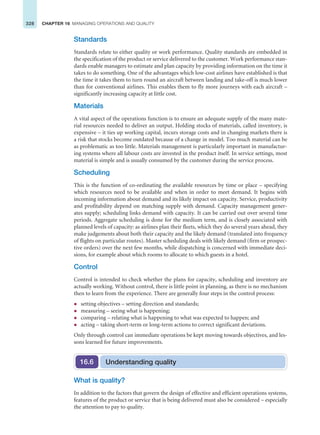 328 CHAPTER 16 MANAGING OPERATIONS AND QUALITY
Standards
Standards relate to either quality or work performance. Quality standards are embedded in
the specification of the product or service delivered to the customer. Work performance stan-
dards enable managers to estimate and plan capacity by providing information on the time it
takes to do something. One of the advantages which low-cost airlines have established is that
the time it takes them to turn round an aircraft between landing and take-off is much lower
than for conventional airlines. This enables them to fly more journeys with each aircraft –
significantly increasing capacity at little cost.
Materials
A vital aspect of the operations function is to ensure an adequate supply of the many mate-
rial resources needed to deliver an output. Holding stocks of materials, called inventory, is
expensive – it ties up working capital, incurs storage costs and in changing markets there is
a risk that stocks become outdated because of a change in model. Too much material can be
as problematic as too little. Materials management is particularly important in manufactur-
ing systems where all labour costs are invested in the product itself. In service settings, most
material is simple and is usually consumed by the customer during the service process.
Scheduling
This is the function of co-ordinating the available resources by time or place – specifying
which resources need to be available and when in order to meet demand. It begins with
incoming information about demand and its likely impact on capacity. Service, productivity
and profitability depend on matching supply with demand. Capacity management gener-
ates supply; scheduling links demand with capacity. It can be carried out over several time
periods. Aggregate scheduling is done for the medium term, and is closely associated with
planned levels of capacity: as airlines plan their fleets, which they do several years ahead, they
make judgements about both their capacity and the likely demand (translated into frequency
of flights on particular routes). Master scheduling deals with likely demand (firm or prospec-
tive orders) over the next few months, while dispatching is concerned with immediate deci-
sions, for example about which rooms to allocate to which guests in a hotel.
Control
Control is intended to check whether the plans for capacity, scheduling and inventory are
actually working. Without control, there is little point in planning, as there is no mechanism
then to learn from the experience. There are generally four steps in the control process:
z setting objectives – setting direction and standards;
z measuring – seeing what is happening;
z comparing – relating what is happening to what was expected to happen; and
z acting – taking short-term or long-term actions to correct significant deviations.
Only through control can immediate operations be kept moving towards objectives, and les-
sons learned for future improvements.
What is quality?
In addition to the factors that govern the design of effective and efficient operations systems,
features of the product or service that is being delivered must also be considered – especially
the attention to pay to quality.
Understanding quality
16.6
 