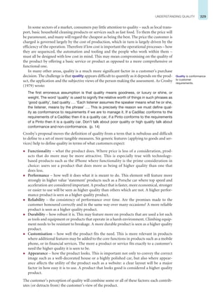 329
UNDERSTANDING QUALITY
In some sectors of a market, consumers pay little attention to quality – such as local trans-
port, basic household cleaning products or services such as fast food. To them the price will
be paramount, and many will regard the cheapest as being the best. The price the customer is
charged is governed largely by the cost of production, which in turn is largely driven by the
efficiency of the operation. Therefore if low cost is important the operational processes – how
they are sequenced, the automation and tooling and the people who work within them –
must all be designed with low cost in mind. This may mean compromising on the quality of
the product by offering a basic service or product as opposed to a more comprehensive or
functional one.
In many other areas, quality is a much more significant factor in a customer’s purchase
decision. The challenge is that quality appears difficult to quantify as it depends on the prod-
uct, the application and the subjective views of the person making the assessment. As Crosby
(1979) wrote:
The first erroneous assumption is that quality means goodness, or luxury or shine, or
weight. The word ‘quality’ is used to signify the relative worth of things in such phrases as
‘good quality’, bad quality ... ‘Each listener assumes the speaker means what he or she,
the listener, means by the phrase’ ... This is precisely the reason we must define qual-
ity as conformance to requirements if we are to manage it. If a Cadillac conforms to the
requirements of a Cadillac then it is a quality car, if a Pinto conforms to the requirements
of a Pinto then it is a quality car. Don’t talk about poor quality or high quality talk about
conformance and non-conformance. (p. 14)
Crosby’s proposal moves the definition of quality from a term that is nebulous and difficult
to define to a set of more tangible measures. Six generic features (applying to goods and ser-
vices) help to define quality in terms of what customers expect:
z Functionality – what the product does. Where price is less of a consideration, prod-
ucts that do more may be more attractive. This is especially true with technology-
based products such as the iPhone where functionality is the prime consideration in
choice: users see a product that does more as being of higher quality than one that
does less.
z Performance – how well it does what it is meant to do. This element will feature more
strongly in higher value ‘statement’ products such as a Porsche car where top speed and
acceleration are considered important. A product that is faster, more economical, stronger
or easier to use will be seen as higher quality than others which are not. A higher perfor-
mance product is seen as a higher quality product.
z Reliability – the consistency of performance over time. Are the promises made to the
customer honoured correctly and in the same way over many occasions? A more reliable
product is seen as a higher quality product.
z Durability – how robust it is. This may feature more on products that are used a lot such
as tools and equipment or products that operate in a harsh environment. Climbing equip-
ment needs to be resistant to breakage. A more durable product is seen as a higher quality
product.
z Customisation – how well the product fits the need. This is more relevant in products
where additional features may be added to the core functions in products such as a mobile
phone, or in financial services. The more a product or service fits exactly to a customer’s
need the higher quality it is seen to be.
z Appearance – how the product looks. This is important not only to convey the correct
image such as a well-decorated house or a highly polished car, but also where appear-
ance affects the utility of the product such as a website: a clear layout will be a major
factor in how easy it is to use. A product that looks good is considered a higher quality
product.
The customer’s perception of quality will combine some or all of these factors: each contrib-
utes (or detracts from) the customer’s view of the product.
Quality is conformance
to customer
requirements.
 