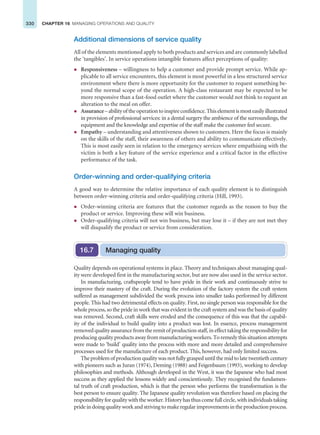 330 CHAPTER 16 MANAGING OPERATIONS AND QUALITY
Additional dimensions of service quality
All of the elements mentioned apply to both products and services and are commonly labelled
the ‘tangibles’. In service operations intangible features affect perceptions of quality:
z Responsiveness – willingness to help a customer and provide prompt service. While ap-
plicable to all service encounters, this element is most powerful in a less structured service
environment where there is more opportunity for the customer to request something be-
yond the normal scope of the operation. A high-class restaurant may be expected to be
more responsive than a fast-food outlet where the customer would not think to request an
alteration to the meal on offer.
z Assurance–abilityoftheoperationtoinspireconfidence.Thiselementismosteasilyillustrated
in provision of professional services: in a dental surgery the ambience of the surroundings, the
equipment and the knowledge and expertise of the staff make the customer feel secure.
z Empathy – understanding and attentiveness shown to customers. Here the focus is mainly
on the skills of the staff, their awareness of others and ability to communicate effectively.
This is most easily seen in relation to the emergency services where empathising with the
victim is both a key feature of the service experience and a critical factor in the effective
performance of the task.
Order-winning and order-qualifying criteria
A good way to determine the relative importance of each quality element is to distinguish
between order-winning criteria and order-qualifying criteria (Hill, 1993).
z Order-winning criteria are features that the customer regards as the reason to buy the
product or service. Improving these will win business.
z Order-qualifying criteria will not win business, but may lose it – if they are not met they
will disqualify the product or service from consideration.
Quality depends on operational systems in place. Theory and techniques about managing qual-
ity were developed first in the manufacturing sector, but are now also used in the service sector.
In manufacturing, craftspeople tend to have pride in their work and continuously strive to
improve their mastery of the craft. During the evolution of the factory system the craft system
suffered as management subdivided the work process into smaller tasks performed by different
people. This had two detrimental effects on quality. First, no single person was responsible for the
whole process, so the pride in work that was evident in the craft system and was the basis of quality
was removed. Second, craft skills were eroded and the consequence of this was that the capabil-
ity of the individual to build quality into a product was lost. In essence, process management
removedqualityassurancefromtheremitofproductionstaff,ineffecttakingtheresponsibilityfor
producing quality products away from manufacturing workers. To remedy this situation attempts
were made to ‘build’ quality into the process with more and more detailed and comprehensive
processes used for the manufacture of each product. This, however, had only limited success.
The problem of production quality was not fully grasped until the mid to late twentieth century
with pioneers such as Juran (1974), Deming (1988) and Feigenbaum (1993), working to develop
philosophies and methods. Although developed in the West, it was the Japanese who had most
success as they applied the lessons widely and conscientiously. They recognised the fundamen-
tal truth of craft production, which is that the person who performs the transformation is the
best person to ensure quality. The Japanese quality revolution was therefore based on placing the
responsibility for quality with the worker. History has thus come full circle, with individuals taking
pride in doing quality work and striving to make regular improvements in the production process.
Managing quality
16.7
 