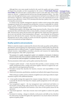 331
MANAGING QUALITY
Although there were many people involved in the search for quality and many systems
developed, the principles are best encapsulated in the system of Total Quality Manage-
ment (TQM). This advocates that a constant effort to remove waste adds value. Some of these
wastes are obvious – scrapped material and lost time through equipment failure – but other
wastes come through bad systems or poor communications and may be more difficult to find
and measure. Progressive, small improvements reduce costs as the operational process uses
resources more effectively. Crosby (1979) introduced the idea that ‘quality is free’: it is getting
it wrong that costs money.
In contrast to the scientific management approach, modern writers propose that quality
management should not be separated from production: everyone is responsible for contrib-
uting to quality. Methods used include team working, brainstorming techniques and simple
statistical process controls (Oakland, 1994).
Thinking about quality at the design stage brings important benefits. Choices here should
incorporate ideas and information from as many insiders, customers and suppliers as is sen-
sible. Such processes capture the prevention and ‘right first time’ ideals and create opportuni-
ties to save cost and time. Waste minimisation is the goal – waste being the use of resources
that do not add value for the customer. Note that customers are not the only stakeholders.
Management may be able to justify an activity not directly required by a direct customer –
such as environmental and legal obligations.
Quality systems and procedures
While it is relatively simple to understand the elements that make up quality and the philoso-
phy behind it, operationalising it by implementing a system to embed quality into all that the
organisation does is a different matter. A quality management system consists of the organi-
sational structure, responsibilities, procedures, processes and resources for implementing
quality management. Dale (2007) proposes that:
The purpose of a quality management system is to establish a framework of reference
points to ensure every time a process is performed the same information, methods, skills
and controls are used and applied in consistent manner. (p. 280)
The documentation which makes up the quality system has three levels:
1 Company quality manual – a basic document that provides a concise summary of the
quality management policy, strategy and system together with how it supports the com-
pany objectives and organisational structure.
2 Procedures manual that describes the function, structure and responsibilities of each
department.
3 Detail work instructions, specifications, standards and methods which support the processes.
While setting up a quality system is relatively straightforward, achieving its effective imple-
mentation requires some additional elements.
z A clear quality strategy that supports the company strategic objectives – this is necessary
to provide the direction that keeps the company quality programme in line with opera-
tional strategy.
z Top management support – the top management must understand and believe in
the benefits of doing things right, promote these at all times, communicate the prin-
ciples of quality development and maintain a clear idea of what quality means for the
operation.
z Team-based approach – these days everyone must work together to achieve the quality
goals.
z Investment in training – changes in attitudes, work practice and skills are key, therefore
the achievement of quality throughout the organisation is very much reliant on the devel-
opment of quality people.
Total Quality Manage-
ment (TQM) is a philoso-
phy of management that
is driven by customer
needs and expectations
and focuses on con-
tinually improving work
processes.
 