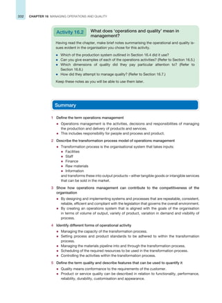 332 CHAPTER 16 MANAGING OPERATIONS AND QUALITY
Having read the chapter, make brief notes summarising the operational and quality is-
sues evident in the organisation you chose for this activity.
z Which of the production system outlined in Section 16.4 did it use?
z Can you give examples of each of the operations activities? (Refer to Section 16.5.)
z Which dimensions of quality did they pay particular attention to? (Refer to
Section 16.6.)
z How did they attempt to manage quality? (Refer to Section 16.7.)
Keep these notes as you will be able to use them later.
Activity 16.2 What does ‘operations and quality’ mean in
management?
Summary
1 Define the term operations management
z Operations management is the activities, decisions and responsibilities of managing
the production and delivery of products and services.
z This includes responsibility for people and process and product.
2 Describe the transformation process model of operations management
z Transformation process is the organisational system that takes inputs:
z Facilities
z Staff
z Finance
z Raw materials
z Information
and transforms these into output products – either tangible goods or intangible services
that can be sold in the market.
3 Show how operations management can contribute to the competitiveness of the
organisation
z By designing and implementing systems and processes that are repeatable, consistent,
reliable, efficient and compliant with the legislation that governs the overall environment.
z By creating an operations system that is aligned with the goals of the organisation
in terms of volume of output, variety of product, variation in demand and visibility of
process.
4 Identify different forms of operational activity
z Managing the capacity of the transformation process.
z Setting process and product standards to be adhered to within the transformation
process.
z Managing the materials pipeline into and through the transformation process.
z Scheduling of the required resources to be used in the transformation process.
z Controlling the activities within the transformation process.
5 Define the term quality and describe features that can be used to quantify it
z Quality means conformance to the requirements of the customer.
z Product or service quality can be described in relation to functionality, performance,
reliability, durability, customisation and appearance.
 