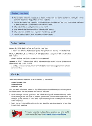 333
WEBLINKS
1 Review some consumer goods such as mobile phones, cars and kitchen appliances. Identify the service
elements attached to the purchase of these products.
2 Discuss why variation in the inputs to the transformation process is a bad thing. Which of the five inputs
is likely to be subject to most variation and which to least?
3 Why is control over quality at source so important?
4 How does service quality differ from manufacturing quality?
5 Why is delivery reliability more important than delivery speed?
6 Discuss the concepts of order winners and order qualifiers.
Review questions
Further reading
Crosby, P. (1979) Quality is Free, McGraw-Hill, New York.
A classic text detailing the basics of quality management and showing how it all started.
Slack, N., Chambers, S. and Johnston, R. (2010) Operations Management (6th edn), Prentice
Hall, Harlow.
Covers all of the main topics in operations management.
Sprague, L. (2007) ‘Evolution of the field of operations management’, Journal of Operations
Management, vol. 25, pp. 219–38.
A brief but comprehensive summary of the field of operations management from a histori-
cal perspective.
Weblinks
These websites have appeared in, or are relevant to, the chapter:
www.sunseeker.com
www.linn.co.uk
www.zara.com
Visit two of the websites in the list (or any other company that interests you) and navigate to
the pages dealing with the products and services they offer.
z What messages do they give about the nature of the goods and services they offer?
What challenges are they likely to raise for operations in terms of their emphasis on, for
example, quality, delivery or cost? What implications might that have for people working
in the company?
z See if you can find any information on the site about the operating systems, or how they
link with their suppliers.
Annotated weblinks, multiple choice questions and other useful
resources can be found on www.pearsoned.co.uk/boddy
 