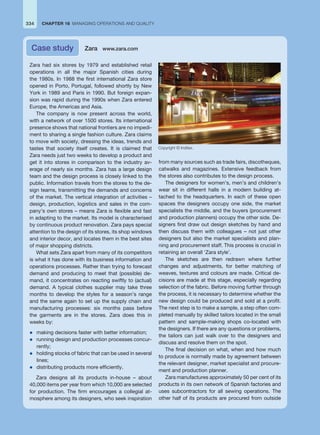 Zara had six stores by 1979 and established retail
operations in all the major Spanish cities during
the 1980s. In 1988 the first international Zara store
opened in Porto, Portugal, followed shortly by New
York in 1989 and Paris in 1990. But foreign expan-
sion was rapid during the 1990s when Zara entered
Europe, the Americas and Asia.
The company is now present across the world,
with a network of over 1500 stores. Its international
presence shows that national frontiers are no impedi-
ment to sharing a single fashion culture. Zara claims
to move with society, dressing the ideas, trends and
tastes that society itself creates. It is claimed that
Zara needs just two weeks to develop a product and
get it into stores in comparison to the industry av-
erage of nearly six months. Zara has a large design
team and the design process is closely linked to the
public. Information travels from the stores to the de-
sign teams, transmitting the demands and concerns
of the market. The vertical integration of activities –
design, production, logistics and sales in the com-
pany’s own stores – means Zara is flexible and fast
in adapting to the market. Its model is characterised
by continuous product renovation. Zara pays special
attention to the design of its stores, its shop windows
and interior decor, and locates them in the best sites
of major shopping districts.
What sets Zara apart from many of its competitors
is what it has done with its business information and
operations processes. Rather than trying to forecast
demand and producing to meet that (possible) de-
mand, it concentrates on reacting swiftly to (actual)
demand. A typical clothes supplier may take three
months to develop the styles for a season’s range
and the same again to set up the supply chain and
manufacturing processes: six months pass before
the garments are in the stores. Zara does this in
weeks by:
z making decisions faster with better information;
z running design and production processes concur-
rently;
z holding stocks of fabric that can be used in several
lines;
z distributing products more efficiently.
Zara designs all its products in-house – about
40,000 items per year from which 10,000 are selected
for production. The firm encourages a collegial at-
mosphere among its designers, who seek inspiration
from many sources such as trade fairs, discotheques,
catwalks and magazines. Extensive feedback from
the stores also contributes to the design process.
The designers for women’s, men’s and children’s
wear sit in different halls in a modern building at-
tached to the headquarters. In each of these open
spaces the designers occupy one side, the market
specialists the middle, and the buyers (procurement
and production planners) occupy the other side. De-
signers first draw out design sketches by hand and
then discuss them with colleagues – not just other
designers but also the market specialists and plan-
ning and procurement staff. This process is crucial in
retaining an overall ‘Zara style’.
The sketches are then redrawn where further
changes and adjustments, for better matching of
weaves, textures and colours are made. Critical de-
cisions are made at this stage, especially regarding
selection of the fabric. Before moving further through
the process, it is necessary to determine whether the
new design could be produced and sold at a profit.
The next step is to make a sample, a step often com-
pleted manually by skilled tailors located in the small
pattern and sample-making shops co-located with
the designers. If there are any questions or problems,
the tailors can just walk over to the designers and
discuss and resolve them on the spot.
The final decision on what, when and how much
to produce is normally made by agreement between
the relevant designer, market specialist and procure-
ment and production planner.
Zara manufactures approximately 50 per cent of its
products in its own network of Spanish factories and
uses subcontractors for all sewing operations. The
other half of its products are procured from outside
Case study Zara www.zara.com
334 CHAPTER 16 MANAGING OPERATIONS AND QUALITY
Copyright © Inditex.
 