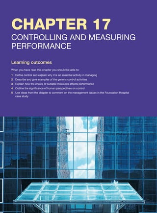 CHAPTER 17
CONTROLLING AND MEASURING
PERFORMANCE
Learning outcomes
When you have read this chapter you should be able to:
1 Define control and explain why it is an essential activity in managing
2 Describe and give examples of the generic control activities
3 Explain how the choice of suitable measures affects performance
4 Outline the significance of human perspectives on control
5 Use ideas from the chapter to comment on the management issues in the Foundation Hospital
case study
 