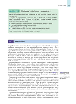 337
INTRODUCTION
The problems at the Foundation Hospital (see chapter case study) illustrate what happens
when those responsible for an activity work with inadequate systems of control. There is
evidence in the case that this happened at all levels of the organisation. Those at the top were
responsible for ensuring the trust met stringent financial and performance targets, and to do
that they would need to have systems to monitor performance against these measures, in time
to take corrective action. These seem to have failed, since the trust had severely overspent
the budget – which led to staff cuts and to some of the problems highlighted in the case. Those
responsible for managing the operating units or departments, such as AE, need control
systems to measure performance within their area – and whatever systems they had were
clearly inadequate.
Controlling a hospital starts at the top with those to whom hospital managers are respon-
sible. They face strategic issues – how to balance central and local control and whether to
adopt a mechanistic or organic approach. Operational control is devolved through the man-
agement of the hospital and, as discussed in Chapter 9, is visible in the structure – which
shows the reporting responsibilities of each manager. Decisions on how to staff the hospital,
who is responsible for what, how to design processes and what equipment to buy – these are
all part of the management task of ensuring the hospital operates correctly. This control sys-
tem must then be embodied in a system measuring whether the hospital is performing in the
way it should and achieving the quality standards set for it.
All managers exercise control as they transform inputs (resources) into outputs (products
and services). No matter how thoroughly they plan their objectives and how to meet them,
unforeseen internal and external events will occur. Apple monitors very closely the actual and
potential demand for each new product, so that it knows very quickly if it needs to increase
or reduce production. Fashion retailers like Asos or Zara do the same – they need to know
very quickly which designs are selling well so that they can produce more and re-stock the
shops before the popular models go out of fashion. Facebook monitors the growth of new
users, and how they are using the site, to gain clues about what features to build in to make
it more attractive.
Managers at all levels supplement the activity of planning with that of controlling – check-
ing that work is going to plan, and if necessary taking corrective action. The sooner they
note deviations, the easier it is to bring performance into line. In this sense, control has posi-
tive meanings, standing for order, predictability or reliability. If things are under control,
Before reading the chapter, write some notes on what you think ‘control’ means in
management.
Choose the organisation or people who may be able to help you learn about the
topic. You may find it helpful to discuss the topic with a manager you know, or reflect
on an activity you have managed.
z Identify a situation in which an issue of control arose and describe it briefly.
z How did those involved try to exercise control?
z What methods did they use?
z Did they consciously take account of human perspectives on control?
Keep these notes as you will be able to use them later.
Activity 17.1 What does ‘control’ mean in management?
Introduction
17.1
Control is the process
of monitoring activities
to ensure that results are
in line with the plan and
acting to correct signifi-
cant deviations.
 