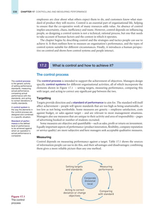 338 CHAPTER 17 CONTROLLING AND MEASURING PERFORMANCE
employees are clear about what others expect them to do, and customers know what stan-
dard of product they will receive. Control is an essential part of organisational life, helping
to ensure that the co-operative work of many resources adds value. An absence of control
implies uncertainty, chaos, inefficiency and waste. However, control depends on influencing
people, so designing a control system is not a technical, rational process, but one that needs
to take account of human factors and the context in which it operates.
The chapter begins by describing control and the strategies and tactics people can use to
achieve it. It then outlines how to measure an organisation’s performance, and the types of
control system suitable for different circumstances. Finally, it introduces a human perspec-
tive on control and shows how control systems and people interact.
The control process
The control process is intended to support the achievement of objectives. Managers design
specific control systems for different organisational activities, all of which incorporate the
elements shown in Figure 17.1 – setting targets, measuring performance, comparing this
with target, and acting to correct any significant gap between the two.
Targetting
Targets provide direction and a standard of performance to aim for. The standard will itself
affect achievement – people will ignore standards that are too high as being unattainable, or
too low as not being worthwhile. Some measures are generic – employee satisfaction, costs
against budget, or sales against target – and are relevant to most management situations.
Managers also use measures that are unique to their activity and area of responsibility – pages
of advertising booked or number of students recruited.
Some measures are objective and quantifiable – such as sales, profit or return on invesmtent.
Equally important aspects of performance (product innovation, flexibility, company reputation
or service quality) are more subjective and here managers seek acceptable qualitative measures.
Measuring
Control depends on measuring performance against a target. Table 17.1 shows the sources
of information people can use to do this, and their advantages and disadvantages: combining
them gives a more reliable picture than any one method.
What is control and how to achieve it?
17.2
The control process
is the generic activity
of setting performance
standards, measuring
actual performance,
comparing actual
performance with the
standards, and acting
to correct deviations or
modify standards.
A control system is
the way the elements in
the control process are
designed and combined
in a specific situation.
Standard of perfor-
mance is the defined
level of performance
to be achieved against
which an operation’s
actual performance is
compared.
Figure 17.1
The control
process
Corporate
divisional
local
Measuring
performance
Setting targets
and standards
Comparing
with standard
Acting to correct
deviation or change
objectives
 