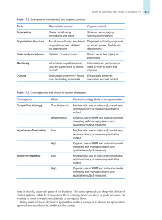341
WHAT IS CONTROL AND HOW TO ACHIEVE IT?
ones in volatile, uncertain parts of the business. The same approach can shape the choice of
control systems. Table 17.3 shows how three ‘contingencies’ are likely to guide decisions on
whether to move towards a mechanistic or an organic form.
Being aware of these alternative approaches enables managers to choose an appropriate
approach to control that is suitable for the context.
Table 17.2 Examples of mechanistic and organic controls
Tools Mechanistic control Organic control
Supervision Stress on following
procedures and plans
Stress on encouraging
learning and creativity
Organisation structure Top-down authority, emphasis
on position power, detailed
job descriptions
Dispersed authority, emphasis
on expert power, flexible job
descriptions
Rules and procedures Detailed, on many topics Broad, on as few topics as
practicable
Machinery Information on performance
used by supervisors to check
on staff
Information on performance
used by staff to learn and
improve
Cultural Encourages conformity, focus
is on controlling individuals
Encourages creativity,
innovation and self control
Table 17.3 Contingencies and choice of control strategies
Contingency When Control strategy likely to be appropriate
Competitive strategy Cost leadership Mechanistic, use of rules and procedures,
and machinery to measure quantitative
output
Differentiation Organic, use of HRM and cultural controls
stressing self-managing teams and
qualitative output measures
Importance of innovation Low Mechanistic, use of rules and procedures,
and machinery to measure quantitative
output
High Organic, use of HRM and cultural controls
stressing self-managing teams and
qualitative output measures
Employee expertise Low Mechanistic, use of rules and procedures,
and machinery to measure quantitative
output
High Organic, use of HRM and cultural controls
stressing self-managing teams and
qualitative output measures
 