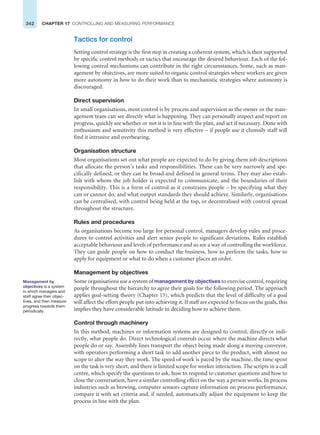 342 CHAPTER 17 CONTROLLING AND MEASURING PERFORMANCE
Tactics for control
Setting control strategy is the first step in creating a coherent system, which is then supported
by specific control methods or tactics that encourage the desired behaviour. Each of the fol-
lowing control mechanisms can contribute in the right circumstances. Some, such as man-
agement by objectives, are more suited to organic control strategies where workers are given
more autonomy in how to do their work than to mechanistic strategies where autonomy is
discouraged.
Direct supervision
In small organisations, most control is by process and supervision as the owner or the man-
agement team can see directly what is happening. They can personally inspect and report on
progress, quickly see whether or not it is in line with the plan, and act if necessary. Done with
enthusiasm and sensitivity this method is very effective – if people use it clumsily staff will
find it intrusive and overbearing.
Organisation structure
Most organisations set out what people are expected to do by giving them job descriptions
that allocate the person’s tasks and responsibilities. These can be very narrowly and spe-
cifically defined, or they can be broad and defined in general terms. They may also estab-
lish with whom the job holder is expected to communicate, and the boundaries of their
responsibility. This is a form of control as it constrains people – by specifying what they
can or cannot do, and what output standards they should achieve. Similarly, organisations
can be centralised, with control being held at the top, or decentralised with control spread
throughout the structure.
Rules and procedures
As organisations become too large for personal control, managers develop rules and proce-
dures to control activities and alert senior people to significant deviations. Rules establish
acceptable behaviour and levels of performance and so are a way of controlling the workforce.
They can guide people on how to conduct the business, how to perform the tasks, how to
apply for equipment or what to do when a customer places an order.
Management by objectives
Some organisations use a system of management by objectives to exercise control, requiring
people throughout the hierarchy to agree their goals for the following period. The approach
applies goal-setting theory (Chapter 13), which predicts that the level of difficulty of a goal
will affect the effort people put into achieving it. If staff are expected to focus on the goals, this
implies they have considerable latitude in deciding how to achieve them.
Control through machinery
In this method, machines or information systems are designed to control, directly or indi-
rectly, what people do. Direct technological controls occur where the machine directs what
people do or say. Assembly lines transport the object being made along a moving conveyor,
with operators performing a short task to add another piece to the product, with almost no
scope to alter the way they work. The speed of work is paced by the machine, the time spent
on the task is very short, and there is limited scope for worker interaction. The scripts in a call
centre, which specify the questions to ask, how to respond to customer questions and how to
close the conversation, have a similar controlling effect on the way a person works. In process
industries such as brewing, computer sensors capture information on process performance,
compare it with set criteria and, if needed, automatically adjust the equipment to keep the
process in line with the plan.
Management by
objectives is a system
in which managers and
staff agree their objec-
tives, and then measure
progress towards them
periodically.
 