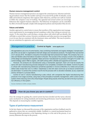 343
HOW DO YOU KNOW YOU ARE IN CONTROL?
Human resource management control
Human resource management practices can support the control process. Selection and train-
ing procedures ensure that the number and type of recruits fit the profile of attitudes, social
skills and technical competence that support wider objectives, and that new staff are trained
to follow the company’s ways of working. The appraisal and reward system can encourage
behaviour that supports business objectives. The behaviour of employees can be controlled
by offers of rewards if people comply with management policies and of penalty if they do not.
Values and beliefs
Another approach to control aims to ensure that members of the organisation meet manage-
ment requirements by encouraging internal compliance rather than relying on external con-
straint. To the extent that a unit develops a strong culture with which staff can identify, this
will help to control their actions. Extensive socialisation and other practices encourage them
to act in ways that are consistent with the dominant values and beliefs. This may be positive,
but can sometimes be oppressive and constraining.
All organisations use a mix of control tactics, many combining mechanistic and organic strategies. A simple exam-
ple of this can be seen in organisations that both design and manufacture products. The Apple iPad was lanched
on 27 January 2010, the latest in a long line of innovative high-tech products from Apple. The company has a cre-
ative and flexible culture that allows innovation to flourish. The success of the company is built on the excellence
of this design and development capability. Ideas cannot be ‘manufactured’ by process or thought of ‘to order’: the
control strategy used in RD is organic, with staff working within a flexible and supportive environment.
However, the products are manufactured using a mechanistic approach. Each unit must be exactly the
same with each manufacturing process designed to be completely consistent and reliable. Control of quality
is critical with manufacturing tolerences sometimes specified in microns (millionths of a meter) and process
defect rates of less than one in a million. Cleanliness is vital with clean rooms set up to ènsure contaminants
are eliminated. To achieve this workers must fit into the process with no deviation tolerated, as any unplanned
activity will lead to a process failure.
Control of cost in volume manufacturing is also critical, with companies like Apple manufacturing their
products in low-wage countries, using many of the principles of scientific management, within a strict control
system where reducing cost is the critical target. People doing exactly what they are told is the key to produc-
tion efficiency in this system.
Sources: Gamble et al. (2004); company website.
Management in practice Control at Apple www.apple.com
Once the strategy for guiding the control system has been decided and the tactics selected,
some mechanism for setting standards and monitoring performance must be implemented.
This depends on measuring key variables regularly.
Types of performance measurement
In the last chapter we discussed the processes of the organisation and how feedback must be
gathered to ensure they are consistently reliable. Feedback is a control mechanism based on
measuring defined parameters at the beginning, during or at the end of the process. A car
journey illustrates the steps in the process.
How do you know you are in control?
17.3
 