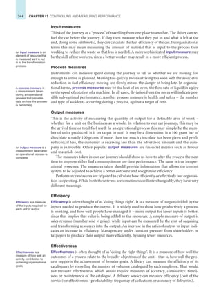 344 CHAPTER 17 CONTROLLING AND MEASURING PERFORMANCE
Input measures
Think of the journey as a ‘process’ of travelling from one place to another. The driver can re-
fuel the car before the journey. If they then measure what they put in and what is left at the
end, doing some arithmetic, they can calculate the fuel efficiency of the car. In organisational
terms this may mean measuring the amount of material that is input to the process then
working to reduce the waste so that less is needed. A more sophisticated input measure may
be the skill of the workers, since a better worker may result in a more efficient process.
Process measures
Instruments can measure speed during the journey to tell us whether we are moving fast
enough to arrive as planned. Moving too quickly means arriving too soon with the associated
reduction in fuel efficiency, moving too slowly means the danger of being late. In organisa-
tional terms, process measures may be the heat of an oven, the flow rate of liquid in a pipe
or the speed of rotation of a machine. In all cases, deviation from the norm will indicate pos-
sible sub-optimal performance. Another process measure is health and safety – the number
and type of accidents occurring during a process, against a target of zero.
Output measures
This is the activity of measuring the quantity of output for a definable area of work –
whether for a unit or the business as a whole. In relation to our car journey, this may be
the arrival time or total fuel used. In an operational process this may simply be the num-
ber of units produced: is it on target or not? It may be a dimension: is a 100 gram bar of
chocolate actually 100 grams; if more, then too much chocolate has been given and profit
reduced; if less, the customer is receiving less than the advertised amount and the com-
pany is in trouble. Other popular output measures are financial metrics such as labour
and materials cost.
The measures taken in our car journey should show us how to alter the process the next
time to improve either fuel consumption or on-time performance. The same is true in oper-
ational processes. The measures taken should provide information that allows the control
system to be adjusted to achieve a better outcome and so optimise efficiency.
Performance measures are required to calculate how efficiently or effectively our organisa-
tion is operating. While both these terms are sometimes used interchangeably, they have very
different meanings.
Efficiency
Efficiency is often thought of as ‘doing things right’. It is a measure of output divided by the
inputs needed to produce the output. It is widely used to show how productively a process
is working, and how well people have managed it – more output for fewer inputs is better,
since that implies that value is being added to the resources. A simple measure of output is
sales revenue (number sold × price), while input can be measured by the cost of acquiring
and transforming resources into the output. An increase in the ratio of output to input indi-
cates an increase in efficiency. Managers are under constant pressure from shareholders or
taxpayers to produce their output more efficiently, by using fewer resources.
Effectiveness
Effectiveness is often thought of as ‘doing the right things’. It is a measure of how well the
outcomes of a process relate to the broader objectives of the unit – that is, how well the pro-
cess supports the achievement of broader goals. A library can measure the efficiency of its
cataloguers by recording the number of volumes catalogued by each employee. That would
not measure effectiveness, which would require measures of accuracy, consistency, timeli-
ness or maintenance of the catalogue. A delivery service can measure efficiency (cost of the
service) or effectiveness (predictability, frequency of collections or accuracy of deliveries).
An input measure is an
element of resource that
is measured as it is put
in to the transformation
process.
A process measure is
a measurement taken
during an operational
process that provides
data on how the process
is performing.
An output measure is a
measurement taken after
an operational process is
complete
Efficiency is a measure
of the inputs required for
each unit of output.
Effectiveness is a
measure of how well an
activity contributes to
achieving organisational
goals.
 
