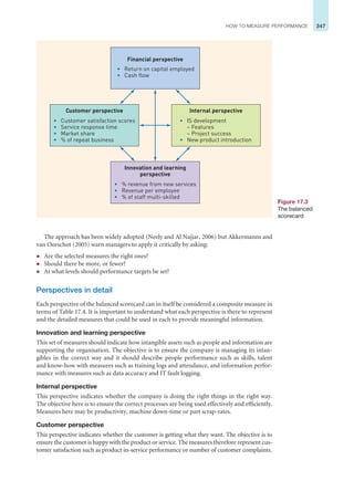 347
HOW TO MEASURE PERFORMANCE
The approach has been widely adopted (Neely and Al Najjar, 2006) but Akkermanns and
van Oorschot (2005) warn managers to apply it critically by asking:
z Are the selected measures the right ones?
z Should there be more, or fewer?
z At what levels should performance targets be set?
Perspectives in detail
Each perspective of the balanced scorecard can in itself be considered a composite measure in
terms of Table 17.4. It is important to understand what each perspective is there to represent
and the detailed measures that could be used in each to provide meaningful information.
Innovation and learning perspective
This set of measures should indicate how intangible assets such as people and information are
supporting the organisation. The objective is to ensure the company is managing its intan-
gibles in the correct way and it should describe people performance such as skills, talent
and know-how with measures such as training logs and attendance, and information perfor-
mance with measures such as data accuracy and IT fault logging.
Internal perspective
This perspective indicates whether the company is doing the right things in the right way.
The objective here is to ensure the correct processes are being used effectively and efficiently.
Measures here may be productivity, machine down-time or part scrap-rates.
Customer perspective
This perspective indicates whether the customer is getting what they want. The objective is to
ensure the customer is happy with the product or service. The measures therefore represent cus-
tomer satisfaction such as product in-service performance or number of customer complaints.
Figure 17.3
The balanced
scorecard
Customer perspective
• Customer satisfaction scores
• Service response time
• Market share
• % of repeat business
Internal perspective
• IS development
– Features
– Project success
• New product introduction
Innovation and learning
perspective
• % revenue from new services
• Revenue per employee
• % of staff multi-skilled
Financial perspective
• Return on capital employed
• Cash flow
 