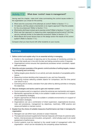 349
SUMMARY
Having read the chapter, make brief notes summarising the control issues evident in
the organisation you chose for this activity.
z What were the outcomes of the attempts at control? (Refer to Section 17.1.)
z On balance, did they adopt a mechanistic or an organic approach? Was this suitable
for the circumstances? (Refer to Section 17.2.)
z What tactics did those involved use to exercise control? (Refer to Sections 17.2 and 17.3.)
z What was their approach to measuring wider organisational performance? Did they
use any methods similar to the balanced scorecard? (Refer to Section 17.4.)
z What effects did human factors have on the design and/or the results of the control
system? (Refer to Section 17.5.)
Compare what you have found with other students on your course.
Activity 17.2 What does ‘control’ mean in management?
Summary
1 Define control and explain why it is an essential activity in managing
z Control is the counterpart of planning and is the process of monitoring activities to
ensure that results are in line with the plan and taking corrective action if required.
z Organisational control ensures that operational processes remain consistent, repeat-
able and reliable.
2 Describe and give examples of the generic control activities of setting targets, measur-
ing, comparing and correcting
z Setting targets gives direction to an activity and sets standards of acceptable perfor-
mance.
z Measuring involves deciding what measures to use, and how frequently.
z Comparing involves selecting suitable objects for comparison, and the time period
over which to do it.
z Correcting aims to rectify a deviation from plan either by altering activities or changing
the objectives.
3 Discuss strategies and tactics used to gain and maintain control
z Control systems exist on a spectrum where the extremes are mechanistic and organic.
z Mechanistic approaches are likely to be suitable in stable environments or in support
of cost leadership strategies.
z Organic approaches are likely to be suitable in unstable environments or in support of
differentiation strategies.
z Organisations can use a combination of direct supervision, organisational structure,
rules and procedures, management by objectives, machinery, HRM practice and
values and beliefs to maintain control.
4 Explain how the choice of suitable measures of performance can help in managing the
organisation
z Managers can use either input, process or output measures.
z The balanced scorecard supplements financial measures with those of customer satis-
faction, internal process and innovation, and growth – which all play a part in an overall
assessment of performance.
z Control systems must be matched to the overall model of management within the
organisation – which can be indicated by the competing values framework.
 