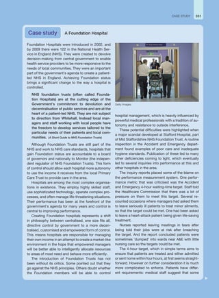 Foundation Hospitals were introduced in 2002, and
by 2009 there were 122 in the National Health Ser-
vice in England (NHS). They were created to devolve
decision-making from central government to enable
health service providers to be more responsive to the
needs of local communities. They were an important
part of the government’s agenda to create a patient-
led NHS in England. Achieving Foundation status
brings a significant change to the way a hospital is
controlled.
NHS foundation trusts (often called Founda-
tion Hospitals) are at the cutting edge of the
Government’s commitment to devolution and
decentralisation of public services and are at the
heart of a patient-led NHS. They are not subject
to direction from Whitehall. Instead local man-
agers and staff working with local people have
the freedom to develop services tailored to the
particular needs of their patients and local com-
munities. (A Short Guide to NHS Foundation Trusts)
Although Foundation Trusts are still part of the
NHS and work to NHS care standards, hospitals that
gain Foundation status are accountable to a board
of governors and nationally to Monitor (the indepen-
dent regulator of NHS Foundation Trusts). This form
of control should allow each hospital more autonomy
to use the income it receives from the local Primary
Care Trust to provide care in the area.
Hospitals are among the most complex organisa-
tions in existence. They employ highly skilled staff,
use sophisticated technology, operate complex pro-
cesses, and often manage life-threatening situations.
Their performance has been at the forefront of the
government’s agenda for many years and control is
central to improving performance.
Creating Foundation hospitals represents a shift
in philosophy between centralised, one size fits all,
directive control by government to a more decen-
tralised, customised and empowered form of control.
This means hospitals are responsible for managing
their own income in an attempt to create a market-like
environment in the hope that empowered managers
will be better able to intelligently allocate resources
to areas of most need and behave more efficiently.
The introduction of Foundation Trusts has not
been without its critics. Some pointed out that they
go against the NHS principles. Others doubt whether
the Foundation members will be able to control
hospital management, which is heavily influenced by
powerful medical professionals with a tradition of au-
tonomy and resistance to outside interference.
These potential difficulties were highlighted when
a major scandal developed at Stafford Hospital, part
of Mid Staffordshire NHS Foundation Trust. A routine
inspection in the Accident and Emergency depart-
ment found examples of poor care and inadequate
hygiene standards. Publication of these led to many
other deficiencies coming to light, which eventually
led to several inquiries into performance at this and
other hospitals in the area.
The inquiry reports placed some of the blame on
the performance measurement system. One perfor-
mance metric that was criticised was the Accident
and Emergency 4-hour waiting-time target. Staff told
the Healthcare Commission that there was a lot of
pressure on them to meet this target. Several re-
counted occasions where managers had asked them
to leave seriously ill patients to treat minor ailments,
so that the target could be met. One had been asked
to leave a heart-attack patient being given life-saving
treatment.
Nurses reported leaving meetings in tears after
being told their jobs were at risk after breaching
the target. And the report concluded patients were
sometimes ‘dumped’ into wards near AE with little
nursing care so the targets could be met.
The 4-hour target, which in simple terms aims to
ensure that patients are treated and either admitted
or sent home within four hours, at first seems straight-
forward. However on further consideration it is much
more complicated to enforce. Patients have differ-
ent requirements: medical staff suggest that some
Case study A Foundation Hospital
351
CASE STUDY
Getty Images.
 