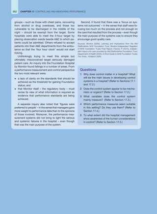 groups – such as those with chest pains, recovering
from alcohol or drug overdoses, and those too
vulnerable to be discharged in the middle of the
night – should be exempt from the target. Some
hospitals were able to meet the 4-hour target by
placing observation wards beside AE to which pa-
tients could be admitted. Others refused to accept
patients into their AE departments from the ambu-
lance so that the ‘four hour clock’ would not start
ticking.
Unthinkingly trying to meet this simple but
ultimately misconceived target seriously damaged
patient care. An inquiry into the Foundation Hospital
by Monitor found failings in a number of areas. From
a performance measurement and control perspective
the two most relevant were:
z a lack of clarity on the standards that should be
achieved as the threshold for gaining Foundation
status; and
z that Monitor itself – the regulatory body – must
revise its view of what information is required as
evidence that performance standards are being
achieved.
A separate inquiry also noted that ‘figures were
preferred to people’ – in the sense that managers gave
more weight to performance data than to the opinions
of those involved. Moreover, the performance mea-
surement systems did not bring to light the serious
and systemic failures in the hospital – even though
that was the main purpose of the system.
Second, it found that there was a ‘focus on sys-
tems not outcomes’ – in the sense that staff were fo-
cusing too much on the process and not enough on
the care that resulted from the process – even though
the main purpose of the systems was to ensure they
encourage good quality care.
Sources: Monitor (2009), Learning and Implications from the Mid
Staffordshire NHS Foundation Trust, Monitor-Independent Regulator
of NHS Foundation Trusts Final Report; Francis, R (2010), Indepen-
dent Inquiry into care provided by Mid Staffordshire Foundation Trust;
Department of Health (2005), A Short Guide to NHS Foundation Trusts;
The Times, 18 March 2009.
Questions
1 Why does control matter in a hospital? What
will be the main issues in developing control
systems in a hospital? (Refer to Sections 17.1
and 17.2.)
2 Does the control system appear to be mecha-
nistic or organic? (Refer to Section 17.2.)
3 What variables does the control system
mainly measure? (Refer to Section 17.3.)
4 Which performance measures seem suitable
in this setting? Do they use them? (Refer to
Section 17.4.)
5 To what extent did the hospital management
show awareness of the human considerations
in control? (Refer to Section 17.5.)
352 CHAPTER 17 CONTROLLING AND MEASURING PERFORMANCE
 