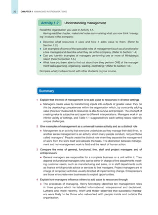 20 CHAPTER 1 MANAGING IN ORGANISATIONS
Recall the organisation you used in Activity 1.1.
Having read the chapter, make brief notes summarising what you now think ‘manag-
ing’ involves in this company:
z Describe what resources it uses and how it adds value to them. (Refer to
Section 1.2.)
z List examples of some of the specialist roles of management (such as a functional or
a line manager) and describe what they do in this company. (Refer to Section 1.4.)
z Can you identify examples of managers performing one or more of Mintzberg’s
roles? (Refer to Section 1.5.)
z What have you been able to find out about how they perform ONE of the manage-
ment tasks (planning, organising, leading, controlling)? (Refer to Section 1.6.)
Compare what you have found with other students on your course.
Activity 1.2 Understanding management
Summary
1 Explain that the role of management is to add value to resources in diverse settings
z Managers create value by transforming inputs into outputs of greater value: they do
this by developing competences within the organisation which, by constantly adding
value (however measured) to resources is able to survive and prosper. The concept of
creating value is subjective and open to different interpretations. Managers work in an
infinite variety of settings, and Table 1.1 suggested how each setting raises relatively
unique challenges.
2 Give examples of management as a universal human activity and as a distinct role
z Management is an activity that everyone undertakes as they manage their daily lives. In
another sense management is an activity which many people conduct, not just those
called ‘managers’. People create the distinct role when they separate the management
of work from the work itself and allocate the tasks. The distinction between manage-
ment and non-management work is fluid and the result of human action.
3 Compare the roles of general, functional, line, staff and project managers and of
entrepreneurs
z General managers are responsible for a complete business or a unit within it. They
depend on functional managers who can be either in charge of line departments meet-
ing customer needs, such as manufacturing and sales, or in staff departments such
as finance which provide advice or services to line managers. Project managers are in
charge of temporary activities usually directed at implementing change. Entrepreneurs
are those who create new businesses to exploit opportunities.
4 Explain how managers influence others to add value to resources through
z The processes of managing. Henry Mintzberg identified ten management roles
in three groups which he labelled informational, interpersonal and decisional.
Luthans and, more recently, Wolff and Moser observed that successful manag-
ers were likely to be those who networked with people inside and outside the
organisation.
 