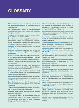 GLOSSARY
Administrative management is the use of institutions
and order rather than relying on personal qualities to
get things done.
The administrative model of decision-making
describes how people make decisions in uncertain,
ambiguous situations.
Ambiguity is when people are uncertain about their
goals and how best to achieve them.
The balanced scorecard is a performance measure-
ment tool that looks at four areas: financial, customer,
internal processes and innovation and learning, which
contribute to organisational performance.
Behaviour is something a person does that can be
directly observed.
Behaviour modification is a general label for attempts
to change behaviour by using appropriate and timely
reinforcement.
The big five refers to trait clusters that appear consistently
to capture main personality traits: Openness, Conscien-
tiousness, Extraversion, Agreeableness and Neuroticism.
A blog is a web log that allows individuals to post opin-
ions and ideas.
Bounded rationality is behaviour that is rational within
a decision process which is limited (bounded) by an
individual’s ability to process information.
Bureaucracy is a system in which people are expected
to follow precisely defined rules and procedures rather
than to use personal judgement.
A business plan is a document which sets out the mar-
kets the business intends to serve, how it will do so and
what finance they require.
Centralisation is when a relatively large number of
decisions are taken by management at the top of the
organisation.
Certainty describes the situation when all the informa-
tion the decision-maker needs is available.
A channel is the medium of communication between
a sender and a receiver.
Co-creation is product or service development that
makes intensive use of the contributions of customers.
Coercive power is the ability to obtain compliance
through fear of punishment or harm.
Collectivism ‘describes societies in which people, from
birth onwards, are integrated into strong, cohesive in-
groups which . . . protect them in exchange for unques-
tioning loyalty’ (Hofstede, 1991, p. 51).
Communication is the exchange of information through
written or spoken words, symbols and actions to reach
a common understanding.
Competences are the skills and abilities by which re-
sources are deployed effectively – systems, procedures
and ways of working.
A competitive environment (or context) is the industry-
specific environment comprising the organisation’s
customers, suppliers and competitors.
Competitive strategy explains how an organisation (or
unit within it) intends to achieve competitive advantage
in its market.
Concertive control is when workers reach a negotiated
consensus on how to shape their behaviour according
to a set of core values.
Consideration is a pattern of leadership behaviour that
demonstrates sensitivity to relationships and to the
social needs of employees.
Content is the specific substantive task that the group
is undertaking.
Contingencies are factors such as uncertainty, inter-
dependence and size that reflect the situation of the
organisation.
Contingency approaches to organisational structure
propose that the performance of an organisation de-
pends on having a structure that is appropriate to its
environment.
Control is the process of monitoring activities to ensure
that results are in line with the plan and acting to correct
significant deviations.
The control process is the generic activity of
setting performance standards, measuring actual
performance, comparing actual performance with the
standards, and acting to correct deviations or modify
standards.
A control system is the way the elements in the con-
trol process are designed and combined in a specific
situation.
 