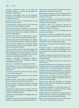 354 GLOSSARY
Corporate governance refers to the rules and
processes intended to control those responsible for
managing an organisation.
Corporate responsibility refers to the awareness,
acceptance and management of the wider implications
of corporate decisions.
Corrective action aims to correct problems to get
performance back on track.
A cost leadership strategy is one in which a firm uses
low price as the main competitive weapon.
The craft system refers to a system in which the craft
producers do everything. With or without customer in-
volvement they design, source materials, manufacture,
sell and perhaps service.
Creativity is the ability to combine ideas in a unique
way, or to make unusual associations between ideas.
Critical success factors are those aspects of a strategy
that must be achieved to secure competitive advantage.
Critical thinking identifies the assumptions behind
ideas, relates them to their context, imagines alterna-
tives and recognises limitations.
Culture is a pattern of shared basic assumptions that
was learned by a group as it solved its problems of
external adaptation and internal integration, that has
worked well enough to be considered valid and trans-
mitted to new members (Schein, 2004, p. 17).
Customer relationship management (CRM) is
a process of creating and maintaining long-term
relationships with customers.
Data are raw, unanalysed facts, figures and events.
Decentralisation is when a relatively large number of
decisions are taken lower down the organisation in the
operating units.
A decision is a specific commitment to action (usually
a commitment of resources).
Decision criteria define the factors that are relevant
in making a decision.
Decision-making is the process of identifying prob-
lems and opportunities and then resolving them.
Decision support systems help people to calculate
the consequences of alternatives before they decide
which to choose.
A decision tree helps someone to make a choice by
progressively eliminating options as additional criteria
or events are added to the tree.
Decoding is the interpretation of a message into a form
with meaning.
Delegation occurs when one person gives another the
authority to undertake specific activities or decisions.
Determinism is the view that the business environment
determines an organisation’s structure.
Differentiation strategy consists of offering a product
or service that is perceived as unique or distinctive on a
basis other than price.
A divisional structure is when tasks are grouped in
relation to their outputs, such as products or the needs
of different types of customer.
e-business refers to the integration, through the
internet, of all an organisation’s processes from its
suppliers through to its customers.
e-commerce refers to the activity of selling goods or
service over the internet.
Economies of scale are achieved when producing
something in large quantities reduces the cost of each
unit.
Effectiveness is a measure of how well an activity
contributes to achieving organisational goals.
Efficiency is a measure of the inputs required for each
unit of output.
Emergent models of change emphasise that in
uncertain conditions a project will be affected by un-
known factors, and that planning has little effect on the
outcome.
Emergent strategies are those that result from actions
taken one by one that converge in time in some sort of
consistent pattern.
Encoding is translating information into symbols for
communication.
Enlightened self-interest is the practice of acting in a
way that is costly or inconvenient at present, but which
is believed to be in one’s best interest in the long-term.
Enterprise resource planning (ERP) is a computer-
based planning system which links separate databases
to plan the use of all resources within the enterprise.
Entrepreneurs are people who see opportunities in a
market, and quickly mobilise resources to deliver the
product or service profitably.
Equity theory argues that perception of unfairness
leads to tension, which then motivates the individual to
resolve that unfairness.
Escalating commitment is a bias which leads to in-
creased commitment to a previous decision despite
evidence that it may have been wrong.
Ethical audits are the practice of sy